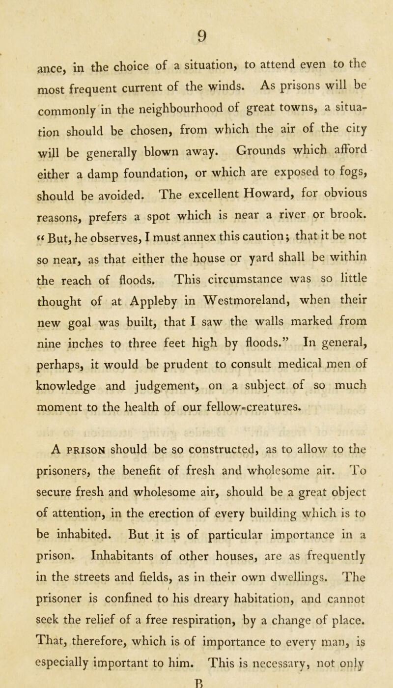 ance, in the choice of a situation, to attend even to the most frequent current of the winds. As prisons will be commonly in the neighbourhood of great towns, a situa- tion should be chosen, from which the air of the city will be generally blown away. Grounds which aflord either a damp foundation, or which are exposed to fogs, should be avoided. The excellent Howard, for obvious reasons, prefers a spot which is near a river or brook. “ But, he observes, I must annex this caution; that it be not so near, as that either the house or yard shall be within the reach of floods. This circumstance was so little thought of at Appleby in Westmoreland, when their new goal was built, that I saw the walls marked from nine inches to three feet high by floods.” In general, perhaps, it would be prudent to consult medical men of knowledge and judgement, on a subject of so much moment to the health of our fellow-creatures. A prison should be so constructed, as to allow to the prisoners, the benefit of fresh and wholesome air. To secure fresh and wholesome air, should be a great object of attention, in the erection of every building which is to be inhabited. But it is of particular importance in a prison. Inhabitants of other houses, are as frequently in the streets and fields, as in their own dwellings. The prisoner is confined to his dreary habitation, and cannot seek the relief of a free respiration, by a change of place. That, therefore, which is of importance to every man, is especially important to him. This is necessary, not only B