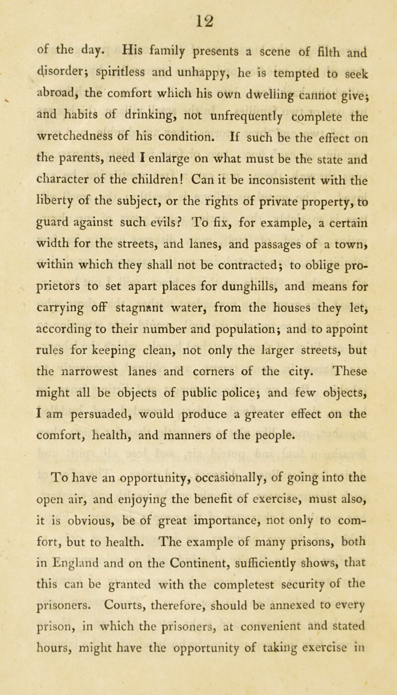 of the day. His family presents a scene of filth and disorder; spiritless and unhappy, he is tempted to seek abroad, the comfort which his own dwelling cannot give; and habits of drinking, not unfrequently complete the wretchedness of his condition. If such be the effect on the parents, need I enlarge on what must be the state and character of the children! Can it be inconsistent with the liberty of the subject, or the rights of private property, to guard against such evils? To fix, for example, a certain width for the streets, and lanes, and passages of a town, within which they shall not be contracted; to oblige pro- prietors to set apart places for dunghills, and means for carrying off stagnant water, from the houses they let, according to their number and population; and to appoint rules for keeping clean, not only the larger streets, but the narrowest lanes and corners of the city. These might all be objects of public police; and few objects, I am persuaded, would produce a greater effect on the comfort, health, and manners of the people. To have an opportunity, occasionally, of going into the open air, and enjoying the benefit of exercise, must also, it is obvious, be of great importance, not only to com- fort, but to health. The example of many prisons, both in England and on the Continent, sufficiently shows, that this can be granted with the completest security of the prisoners. Courts, therefore, should be annexed to every prison, in which the prisoners, at convenient and stated hours, might have the opportunity of taking exercise in