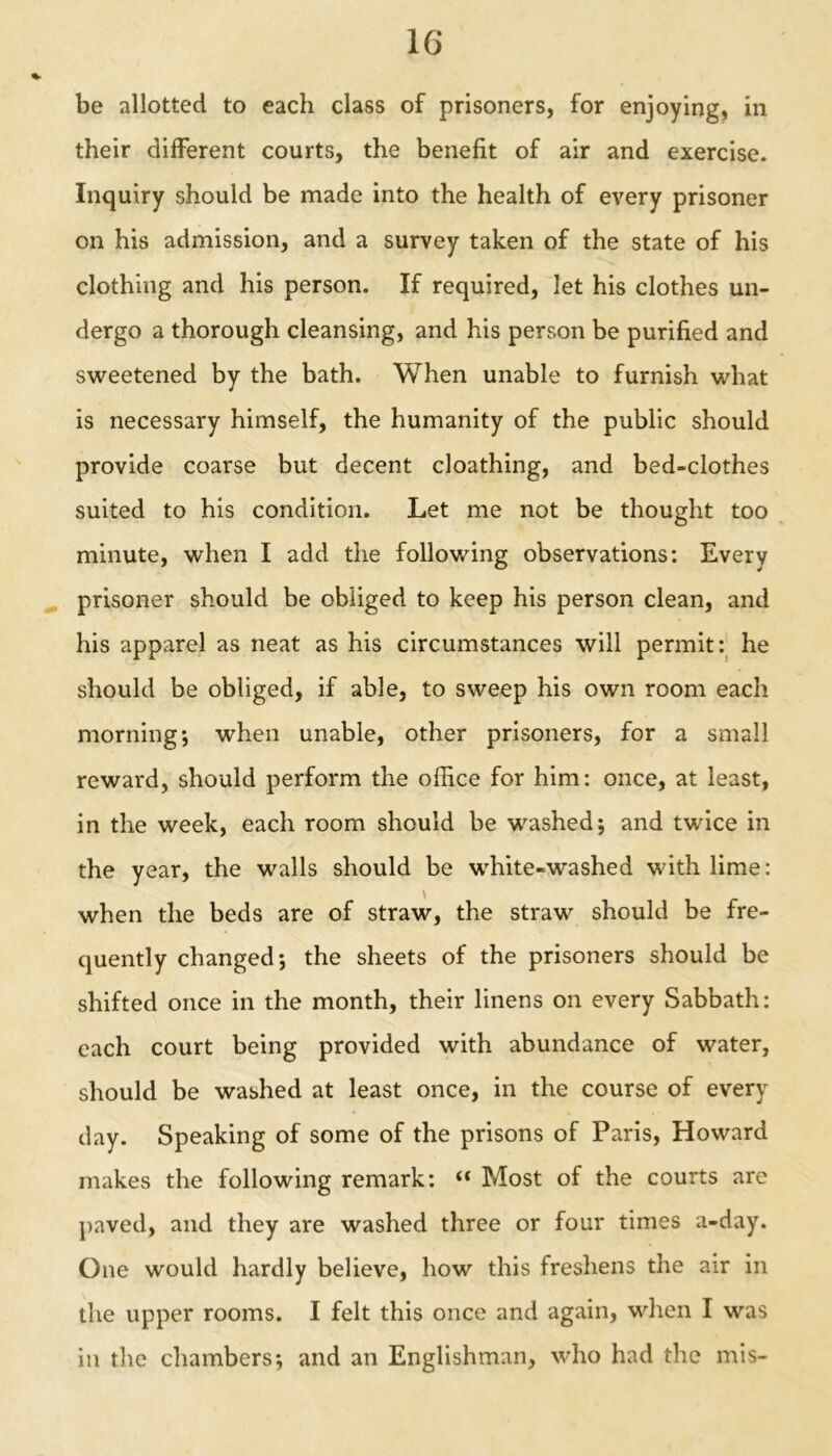 be allotted to each class of prisoners, for enjoying, in their different courts, the benefit of air and exercise. Inquiry should be made into the health of every prisoner on his admission, and a survey taken of the state of his clothing and his person. If required, let his clothes un- dergo a thorough cleansing, and his person be purified and sweetened by the bath. When unable to furnish what is necessary himself, the humanity of the public should provide coarse but decent cloathing, and bed-clothes suited to his condition. Let me not be thought too minute, when I add the following observations: Every prisoner should be obliged to keep his person clean, and his apparel as neat as his circumstances will permit: he should be obliged, if able, to sweep his own room each morning; when unable, other prisoners, for a small reward, should perform the office for him: once, at least, in the week, each room should be washed; and twice in the year, the walls should be white-washed with lime: when the beds are of straw, the straw should be fre- quently changed; the sheets of the prisoners should be shifted once in the month, their linens on every Sabbath: each court being provided with abundance of water, should be washed at least once, in the course of every day. Speaking of some of the prisons of Paris, Howard makes the following remark: “ Most of the courts are paved, and they are washed three or four times a-day. One would hardly believe, how this freshens the air in the upper rooms. I felt this once and again, when I was in the chambers; and an Englishman, who had the mis-