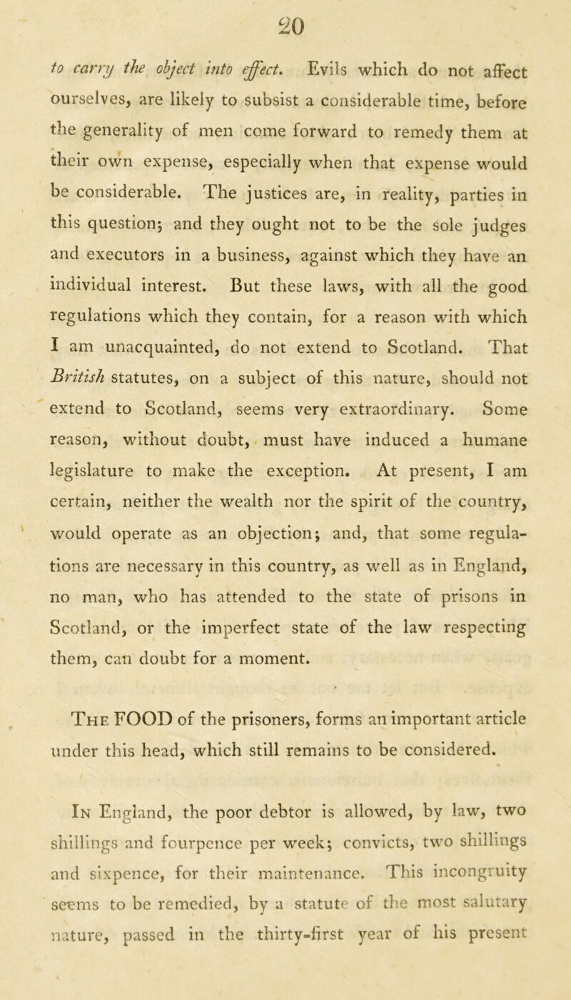 to carry the object into effect. Evils which do not affect ourselves, are likely to subsist a considerable time, before the generality of men come forward to remedy them at their own expense, especially when that expense would be considerable. The justices are, in reality, parties in this question*, and they ought not to be the sole judges and executors in a business, against which they have an individual interest. But these laws, with all the good regulations which they contain, for a reason with which I am unacquainted, do not extend to Scotland. That British statutes, on a subject of this nature, should not extend to Scotland, seems very extraordinary. Some reason, without doubt, must have induced a humane legislature to make the exception. At present, I am certain, neither the wealth nor the spirit of the country, would operate as an objection; and, that some regula- tions are necessary in this country, as well as in England, no man, who has attended to the state of prisons in Scotland, or the imperfect state of the law respecting them, can doubt for a moment. The FOOD of the prisoners, forms unimportant article under this head, which still remains to be considered. In England, the poor debtor is allowed, by law, two shillings and fourpence per week; convicts, two shillings and sixpence, for their maintenance. This incongruity seems to be remedied, by a statute of the most salutary nature, passed in the thirty-first year of his present