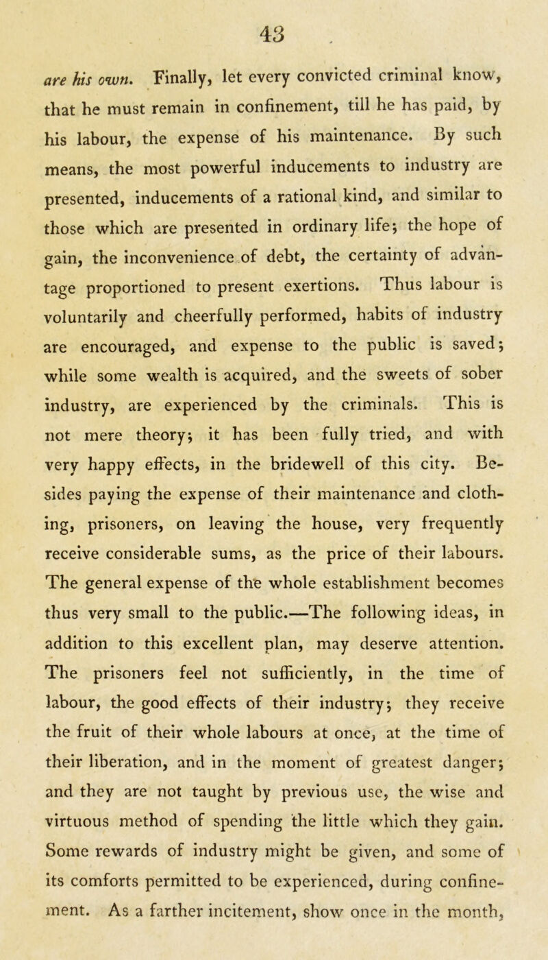 are his own. Finally, let every convicted criminal know, that he must remain in confinement, till he has paid, by his labour, the expense of his maintenance. By such means, the most powerful inducements to industry are presented, inducements of a rational kind, and similar to those which are presented in ordinary life; the hope of gain, the inconvenience of debt, the certainty of advan- tage proportioned to present exertions. Thus labour is voluntarily and cheerfully performed, habits of industry are encouraged, and expense to the public is saved; while some wealth is acquired, and the sweets of sober industry, are experienced by the criminals. This is not mere theory; it has been fully tried, and with very happy effects, in the bridewell of this city. Be- sides paying the expense of their maintenance and cloth- ing, prisoners, on leaving the house, very frequently receive considerable sums, as the price of their labours. The general expense of the whole establishment becomes thus very small to the public.—The following ideas, in addition to this excellent plan, may deserve attention. The prisoners feel not sufficiently, in the time of labour, the good effects of their industry; they receive the fruit of their whole labours at once, at the time of their liberation, and in the moment of greatest danger; and they are not taught by previous use, the wise and virtuous method of spending the little which they gain. Some rewards of industry might be given, and some of its comforts permitted to be experienced, during confine- ment. As a farther incitement, show once in the month,