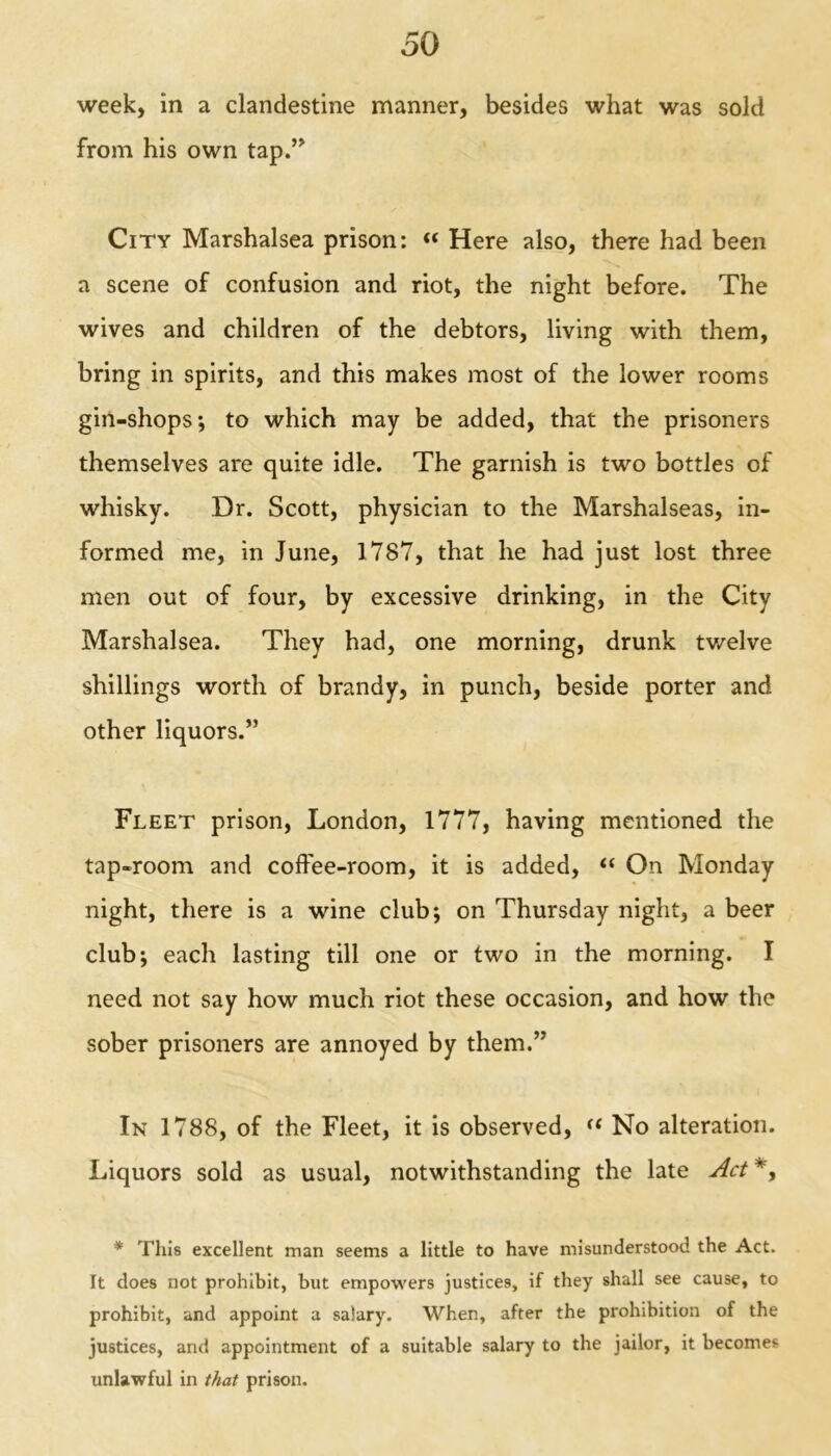 week, in a clandestine manner, besides what was sold from his own tap.” City Marshalsea prison: « Here also, there had been a scene of confusion and riot, the night before. The wives and children of the debtors, living with them, bring in spirits, and this makes most of the lower rooms gin-shops; to which may be added, that the prisoners themselves are quite idle. The garnish is two bottles of whisky. Dr. Scott, physician to the Marshalseas, in- formed me, in June, 1787, that he had just lost three men out of four, by excessive drinking, in the City Marshalsea. They had, one morning, drunk twelve shillings worth of brandy, in punch, beside porter and other liquors.” Fleet prison, London, 1777, having mentioned the tap-room and coffee-room, it is added, “ On Monday night, there is a wine club; on Thursday night, a beer club; each lasting till one or two in the morning. I need not say how much riot these occasion, and how the sober prisoners are annoyed by them.” In 1788, of the Fleet, it is observed, (f No alteration. Liquors sold as usual, notwithstanding the late Act *, * This excellent man seems a little to have misunderstood the Act. It does not prohibit, but empowers justices, if they shall see cause, to prohibit, and appoint a salary. When, after the prohibition of the justices, and appointment of a suitable salary to the jailor, it becomes unlawful in that prison.