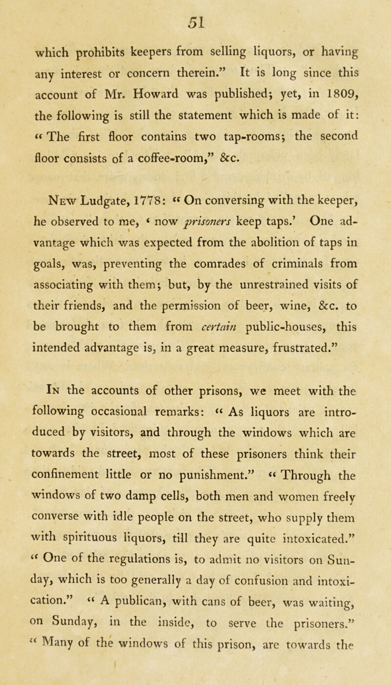 which prohibits keepers from selling liquors, or having any interest or concern therein.” It is long since this account of Mr. Howard was published; yet, in 1809, the following is still the statement which is made of it: «The first floor contains two tap-rooms; the second floor consists of a coffee-room,” &c. New Ludgate, 1778: <£ On conversing with the keeper, he observed to me, ‘ now prisoners keep taps.’ One ad- vantage which v/as expected from the abolition of taps in goals, was, preventing the comrades of criminals from associating with them; but, by the unrestrained visits of their friends, and the permission of beer, wine, &c. to be brought to them from certain public-houses, this intended advantage is, in a great measure, frustrated.” In the accounts of other prisons, we meet with the following occasional remarks: u As liquors are intro- duced by visitors, and through the windows which are towards the street, most of these prisoners think their confinement little or no punishment.” « Through the windows of two damp cells, both men and women freely converse with idle people on the street, who supply them with spirituous liquors, till they are quite intoxicated.” <f One of the regulations is, to admit no visitors on Sun- day, which is too generally a day of confusion and intoxi- cation.” ** A publican, with cans of beer, was waiting, on Sunday, in the inside, to serve the prisoners.” li Many of the windows of this prison, are towards the