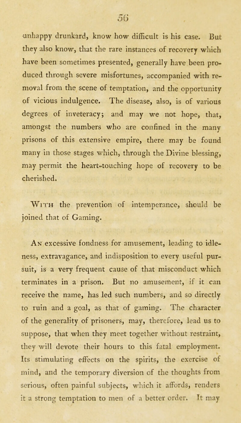 unhappy drunkard, know how difficult is his case. But they also know, that the rare instances of recovery which have been sometimes presented, generally have been pro- duced through severe misfortunes, accompanied with re- moval from the scene of temptation, and the opportunity of vicious indulgence. The disease, also, is of various degrees of inveteracy*, and may we not hope, that, amongst the numbers who are confined in the many prisons of this extensive empire, there may be found many in those stages which, through the Divine blessing, may permit the heart°touching hope of recovery to be cherished. With the prevention of intemperance, should be joined that of Gaming. An excessive fondness for amusement, leading to idle- ness, extravagance, and indisposition to every useful pur- suit, is a very frequent cause of that misconduct which terminates in a prison. But no amusement, if it can receive the name, has led such numbers, and so directly to ruin and a goal, as that of gaming. The character of the generality of prisoners, may, therefore, lead us to suppose, that when they meet together without restraint, they will devote their hours to this fatal employment. Its stimulating effects on the spirits, the exercise of mind, and the temporary diversion of the thoughts from serious, often painful subjects, which it affords, renders it a strong temptation to men of a better order. It may