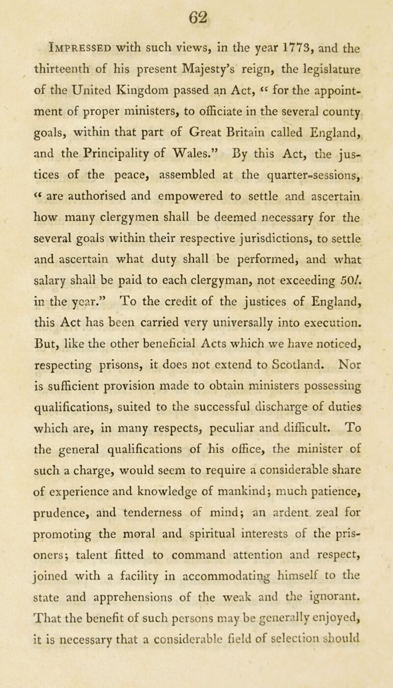 Impressed with such views, in the year 1773, and the thirteenth of his present Majesty’s reign, the legislature of the United Kingdom passed an Act, “ for the appoint- ment of proper ministers, to officiate in the several county goals, within that part of Great Britain called England, and the Principality of Wales.” By this Act, the jus- tices of the peace, assembled at the quarter=sessions, “ are authorised and empowered to settle and ascertain how many clergymen shall be deemed necessary for the several goals within their respective jurisdictions, to settle and ascertain what duty shall be performed, and what salary shall be paid to each clergyman, not exceeding 50/. in the year.” To the credit of the justices of England, this Act has been carried very universally into execution. But, like the other beneficial Acts which we have noticed, respecting prisons, it does not extend to Scotland. Nor is sufficient provision made to obtain ministers possessing qualifications, suited to the successful discharge of duties which are, in many respects, peculiar and difficult. To the general qualifications of his office, the minister of such a charge, would seem to require a considerable share of experience and knowledge of mankind; much patience, prudence, and tenderness of mind; an ardent zeal for promoting the moral and spiritual interests of the pris- oners; talent fitted to command attention and respect, joined with a facility in accommodating himself to the state and apprehensions of the weak and the ignorant. That the benefit of such persons may be generally enjoyed, it is necessary that a considerable field of selection should