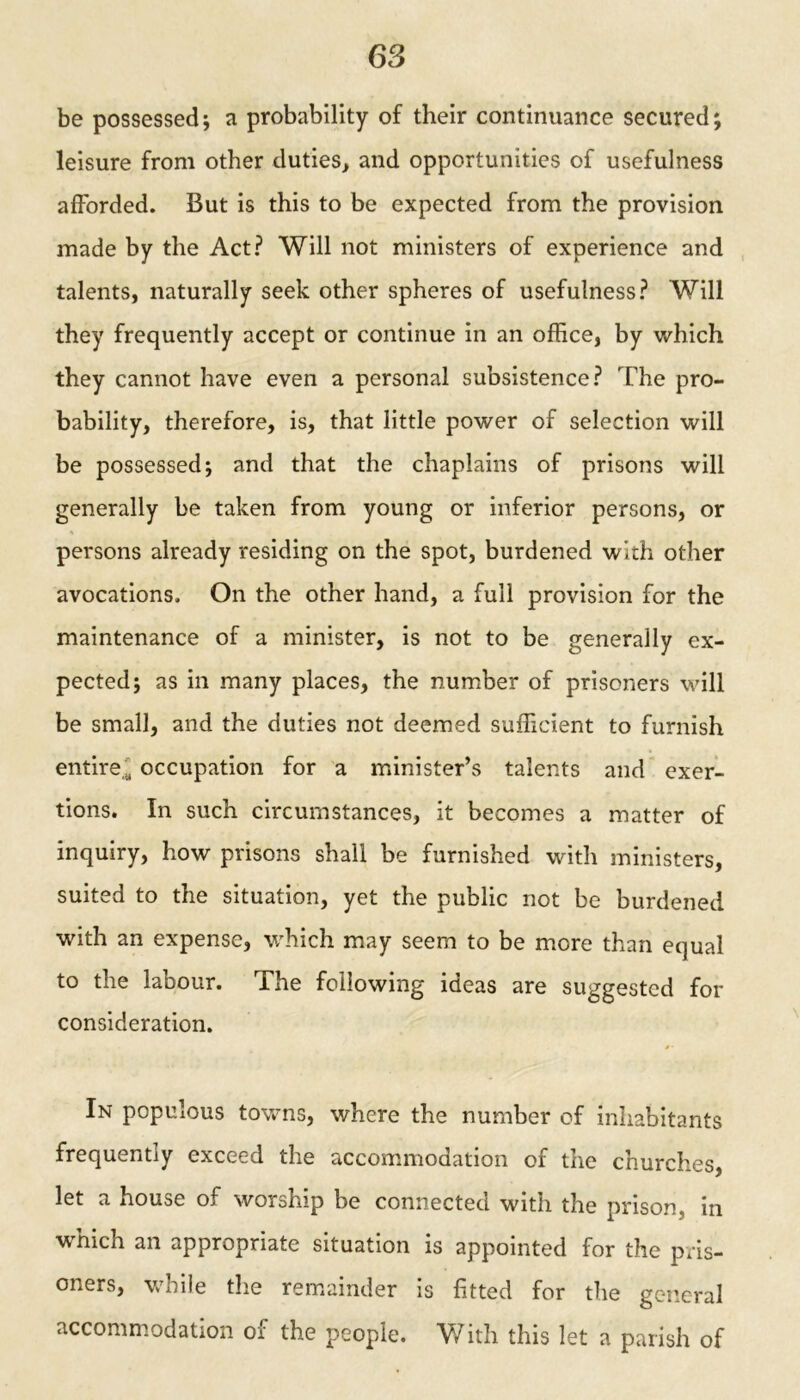 be possessed; a probability of their continuance secured; leisure from other duties, and opportunities of usefulness afforded. But is this to be expected from the provision made by the Act? Will not ministers of experience and talents, naturally seek other spheres of usefulness? Will they frequently accept or continue in an office, by which they cannot have even a personal subsistence? The pro- bability, therefore, is, that little power of selection will be possessed; and that the chaplains of prisons will generally be taken from young or inferior persons, or persons already residing on the spot, burdened with other avocations. On the other hand, a full provision for the maintenance of a minister, is not to be generally ex- pected; as in many places, the number of prisoners will be small, and the duties not deemed sufficient to furnish entire,' occupation for a minister’s talents and exer- tions. In such circumstances, it becomes a matter of inquiry, how prisons shall be furnished with ministers, suited to the situation, yet the public not be burdened with an expense, which may seem to be more than equal to the labour. The following ideas are suggested for consideration. In populous towns, where the number of inhabitants frequently exceed the accommodation of the churches, let a house of worship be connected with the prison, in which an appropriate situation is appointed for the pris- oners, while the remainder is fitted for the general accommodation of the people. With this let a parish of