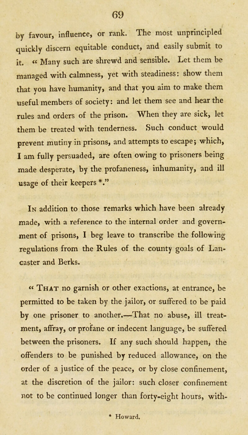 by favour, influence, or rank. The most unprincipled quickly discern equitable conduct, and easily submit to it. <c Many such are shrewd and sensible. Let them be managed with calmness, yet with steadiness: show them that you have humanity, and that you aim to make them useful members of society: and let them see and hear the rules and orders of the prison. When they are sick, let them be treated with tenderness. Such conduct would prevent mutiny in prisons, and attempts to escape; which, I am fully persuaded, are often owing to prisoners being made desperate, by the profaneness, inhumanity, and ill usage of their keepers In addition to those remarks which have been already made, with a reference to the internal order and govern- ment of prisons, I beg leave to transcribe the following regulations from the Rules of the county goals of Lan- caster and Berks. « That no garnish or other exactions, at entrance, be permitted to be taken by the jailor, or suffered to be paid by one prisoner to another.—That no abuse, ill treat- ment, affray, or profane or indecent language, be suffered between the prisoners. If any such should happen, the offenders to be punished by reduced allowance, on the order of a justice of the peace, or by close confinement, at the discretion of the jailor: such closer confinement not to be continued longer than forty-eight hours, with- * Howard.