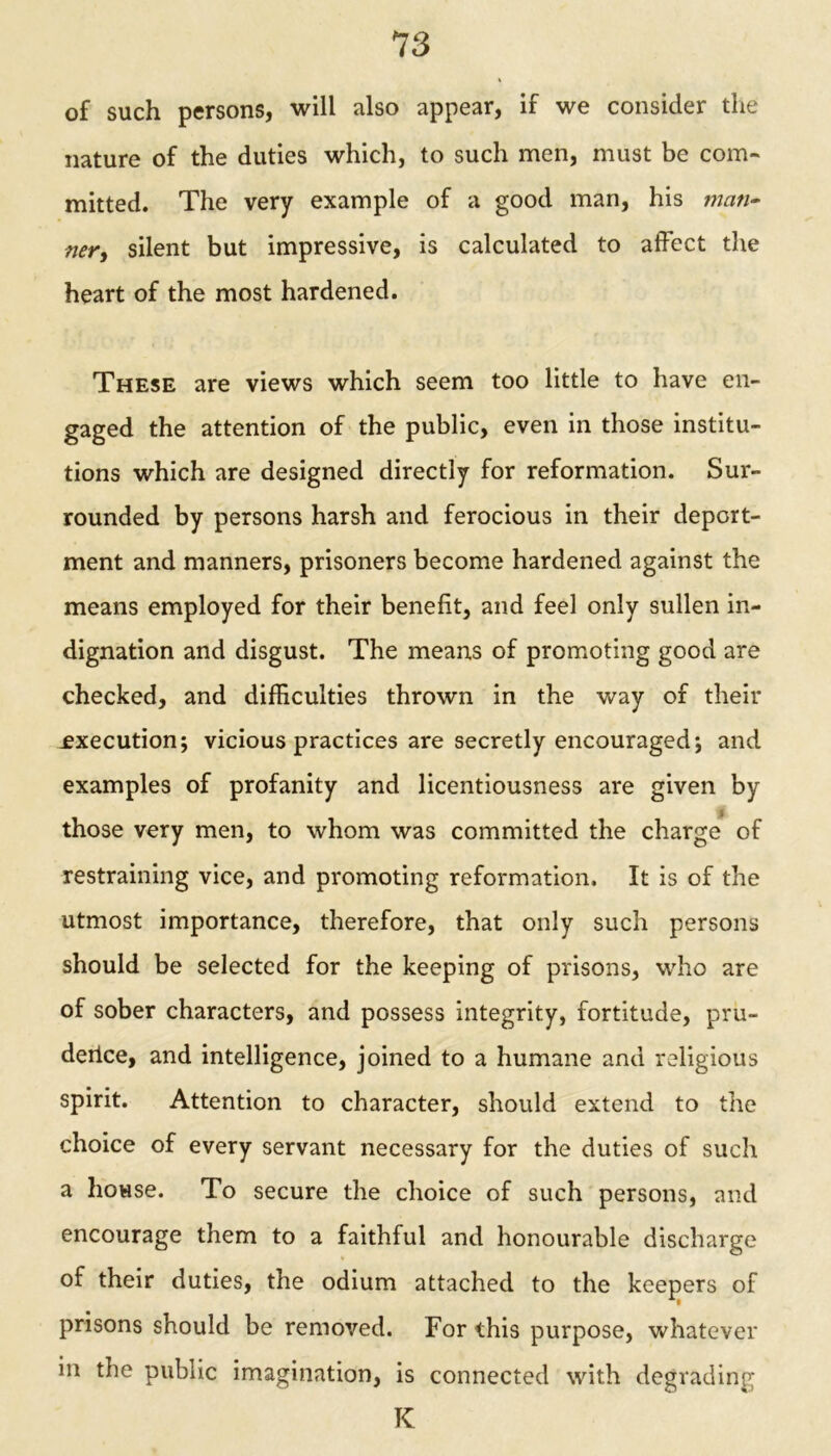 of such persons, will also appear, if we consider the nature of the duties which, to such men, must be com- mitted. The very example of a good man, his man- ner > silent but impressive, is calculated to affect the heart of the most hardened. These are views which seem too little to have en- gaged the attention of the public, even in those institu- tions which are designed directly for reformation. Sur- rounded by persons harsh and ferocious in their deport- ment and manners, prisoners become hardened against the means employed for their benefit, and feel only sullen in- dignation and disgust. The means of promoting good are checked, and difficulties thrown in the way of their .execution; vicious practices are secretly encouraged; and examples of profanity and licentiousness are given by those very men, to whom was committed the charge of restraining vice, and promoting reformation. It is of the utmost importance, therefore, that only such persons should be selected for the keeping of prisons, who are of sober characters, and possess integrity, fortitude, pru- deilce, and intelligence, joined to a humane and religious spirit. Attention to character, should extend to the choice of every servant necessary for the duties of such a house. To secure the choice of such persons, and encourage them to a faithful and honourable discharge of their duties, the odium attached to the keepers of prisons should be removed. For this purpose, whatever in the public imagination, is connected with degrading K