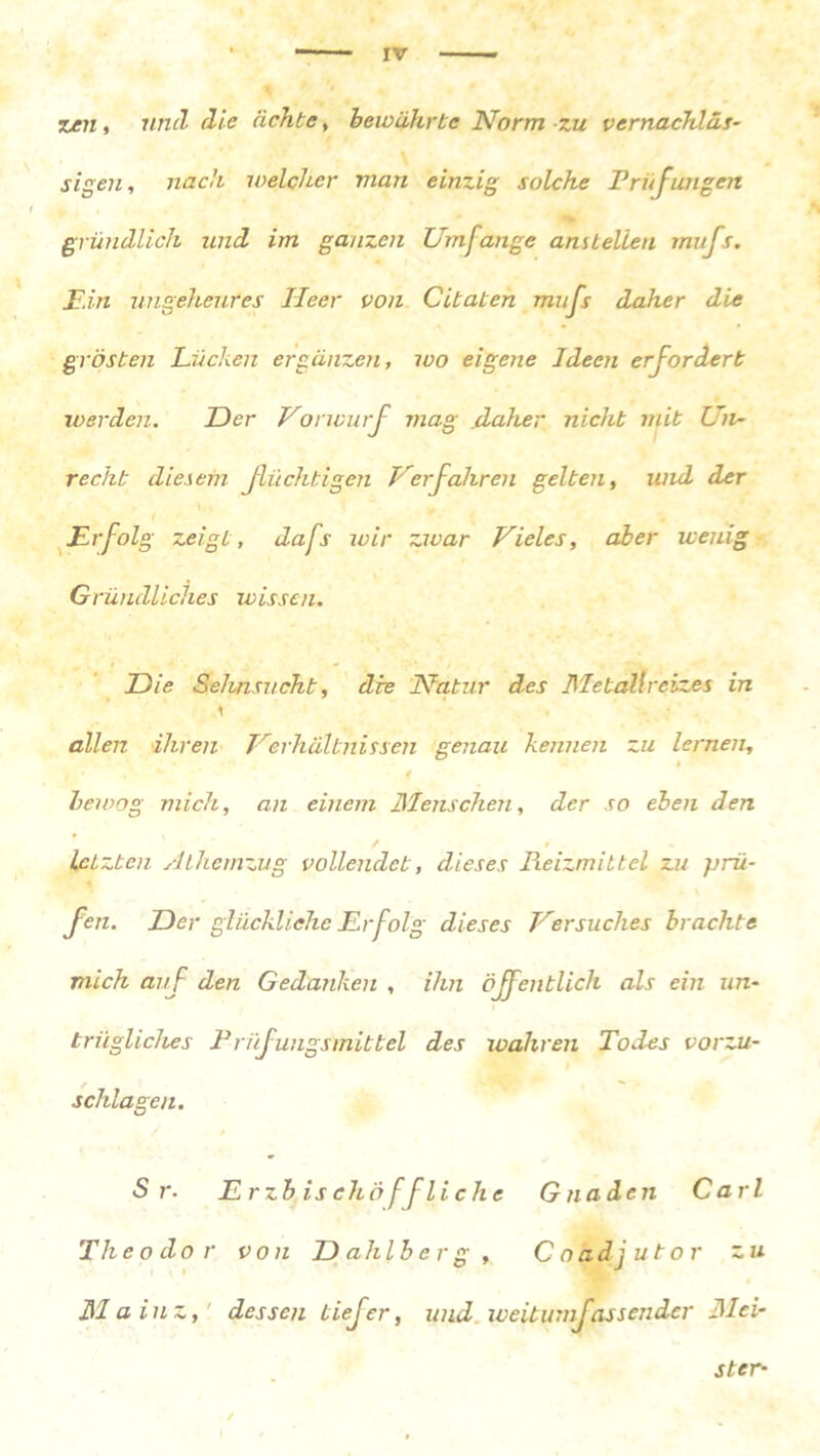 Tuen, und die achte, bewährte Norm zu vernachläs- sigen, nach welcher man einzig solche Prüfungen gründlich und im ganzen Umfange anstellen mufs. Ein ungeheures Heer von Citaten mufs daher die grösteil Lücken ergänzen, wo eigene Ideen erfordert werden. Der Vorwurf mag .daher nicht mit Un- recht diesem flüchtigen Verfahren gelten, und der Fr folg zeigt, dafs wir zwar Vieles, aber wenig Gründliches wissen. Die Sehnsucht, die Natur des Metallreizes in allen ihren Verhältnissen genau kennen zu lernen, # , j* % 4 bewog mich, an einem Menschen, der so eben den letzten Alhemzug vollendet, dieses Pieizmittcl zu prü- fen. Der glückliche Fr folg dieses Versuches brachte mich auf den Gedanken , ihn öffentlich als ein un- trügliches Prüfungsmittel des wahren Todes vorzu- schlagen. Sr. Erzbischof flieh e Gnaden Carl Theodor von Dahlberg, Coadjutor zu Mainz, dessen tiefer, und weitumfassender Mei- ster-