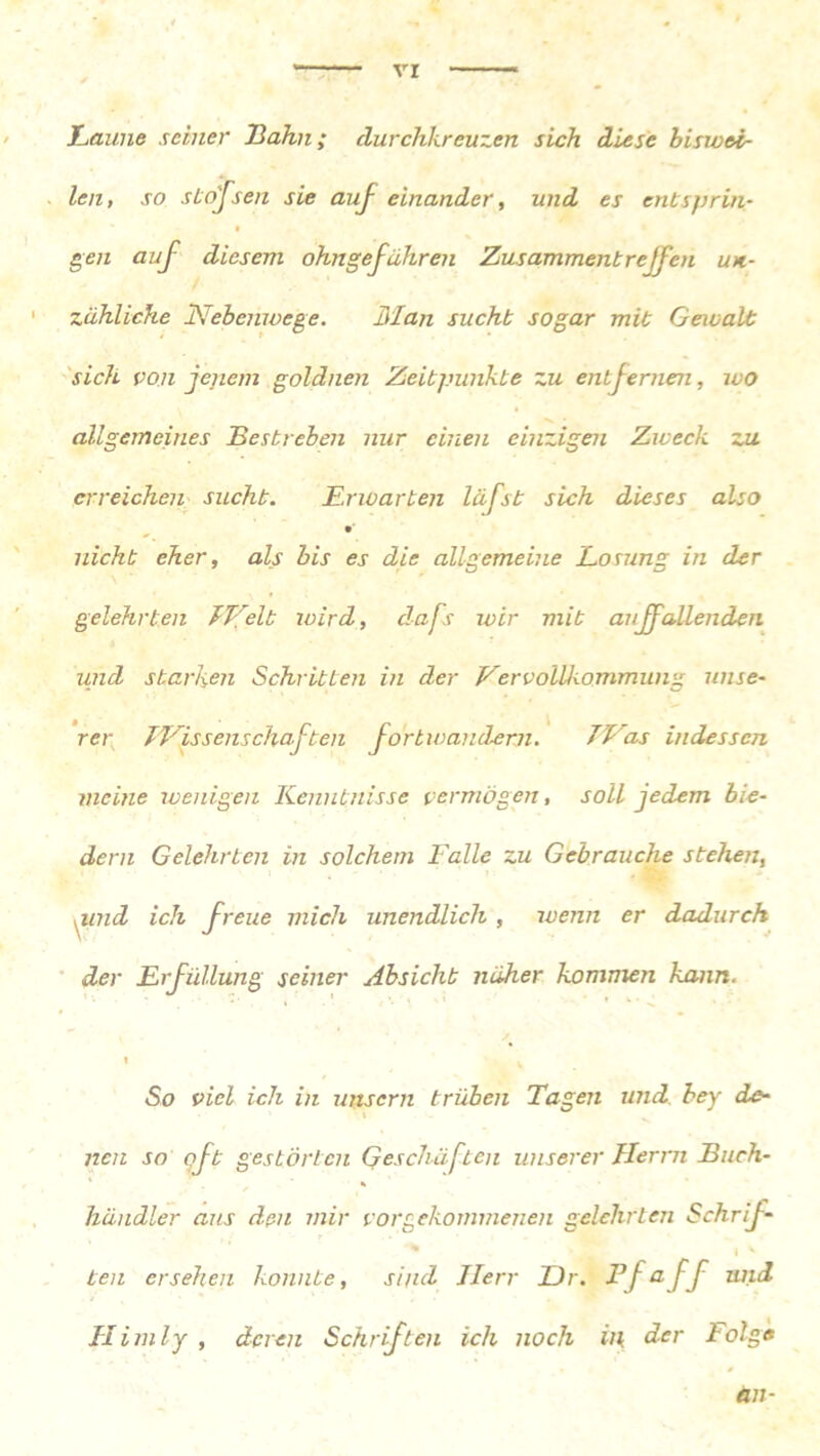 Laune seiner Hahn; durchkreuzen sich diese biswei- len , so stöffen sie auf einander, und es entsprin- gen auf diesem ohngefähren Zus amment reifen uk- zähliche Nebenwege. Man sucht sogar mit Gewalt sich von jenem goldnen Zeitpunkte zu entfernen, wo allgemeines Bestreben nur einen einzigen Zweck zu erreichen sucht. Erwarten läfst sich dieses also nicht eher, als bis es die allgemeine Losung in der gelehrten JVelt wird, dafs wir mit auffallenden und starken Schritten in der Vervollkommung unse- rer TVissenschaften fortwanderji. 7Las indessen meine wenigen Kenntnisse vermögen, soll jedem bie- dern Gelehrten in solchem Falle zu Gebrauche stehen, nmd ich freue mich unendlich , wenn er dadurch der Erfüllung seiner Absicht näher kommen kann. 1 So viel ich in mtsern trüben Tagen und bey de- nen so oft gestörten Geschäften unserer Herrn Buch- * händler aus den mir vor gekommenen gelehrten Schrif- ' I v ten ersehen konnte, sind Herr Dr. Ff aff tuid Him ly , deren Schriften ich noch in der l olge an-