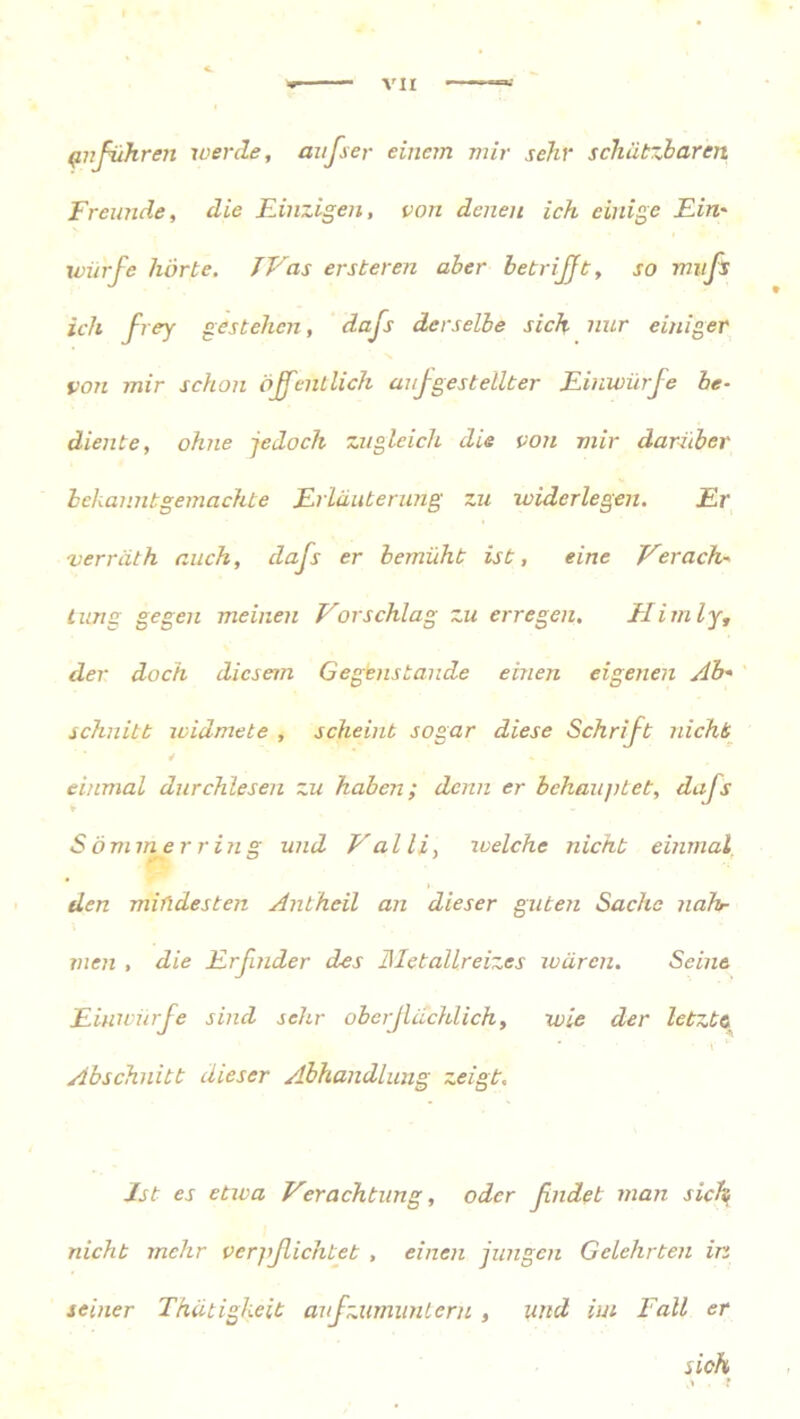 {infuhren werde, aufser einem mir sehr schätzbaren Freunde, die Einzigen, von denen ich einige Ein' würfe hörte. TVas ersteren aber betrifft, so mufs ich frey gestehen, dafs derselbe sich nur einiger von mir schon öffentlich auf gestellter Einwürfe be- diente, ohne -jedoch zugleich die von mir darüber bekannt gemachte Erläuterung zu widerlegen. Er 'verräth auch, dajs er bemüht ist, eine Verach- tung gegen meinen Vorschlag zu erregen. EI im ly, der doch diesem Gegenstände einen eigenen Ab- schnitt widmete , scheint sogar diese Schrift nicht einmal durchlesen zu haben; denn er behauptet, dafs ♦ Sommer ring und Valli, welche nicht einmal den mindesten Antheil an dieser guten Sache nähr men , die Erfinder des llletallreizes wären. Seine Eiuwürfe sind sehr oberflächlich, wie der letzte Abschnitt dieser Abhandlung zeigt. Ist es etwa Verachtung, oder ßndet man sich nicht mehr verjißichtet , einen jungen Gelehrten in seiner Thätigkeit aufzumunteru , und im Fall er sich