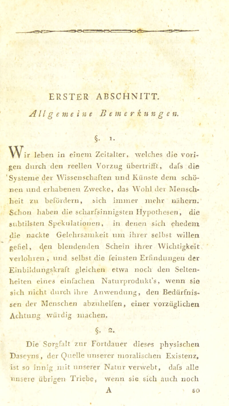 s 50*»- ERSTER ABSCHNITT. Allgemeine Bemerkungen. 4 i §• »• Wir leben in einem Zeitalter, welches die vori- gen durch den reellen Vorzug übertrifFt, dafs die 'Systeme der Wissenschaften und Künste dem schö- nen und erhabenen Zwecke, das Wohl der Mensch- heit zu befördern, sich immer inehr nähern.' Schon haben die scharfsinnigsten Hypothesen, die subtilsten Spekulationen, in denen sich ehedem die nackte Gelehrsamkeit um ihrer selbst willen r gefiel, c^en blendenden Schein ihrer Wichtigkeit verlohnen , und selbst die feinsten Erfindungen der Einbildungskraft gleichen etwa noch den Selten- heiten eines einfachen Naturprodukts, wenn sie sich nicht durch ihre Anwendung, den Bedürfnis- sen der Menschen abzuhelfen, einer vorzüglichen Achtung würdig machen. §• 2- Die Sorgfalt zur Fortdauer dieses physischen Daseyns, der Quelle unserer moralischen Existenz, ist so innig mit unserer Natur verwebt, dafs alle unsere übrigen Triebet wenn sie sich auch noch A ' so