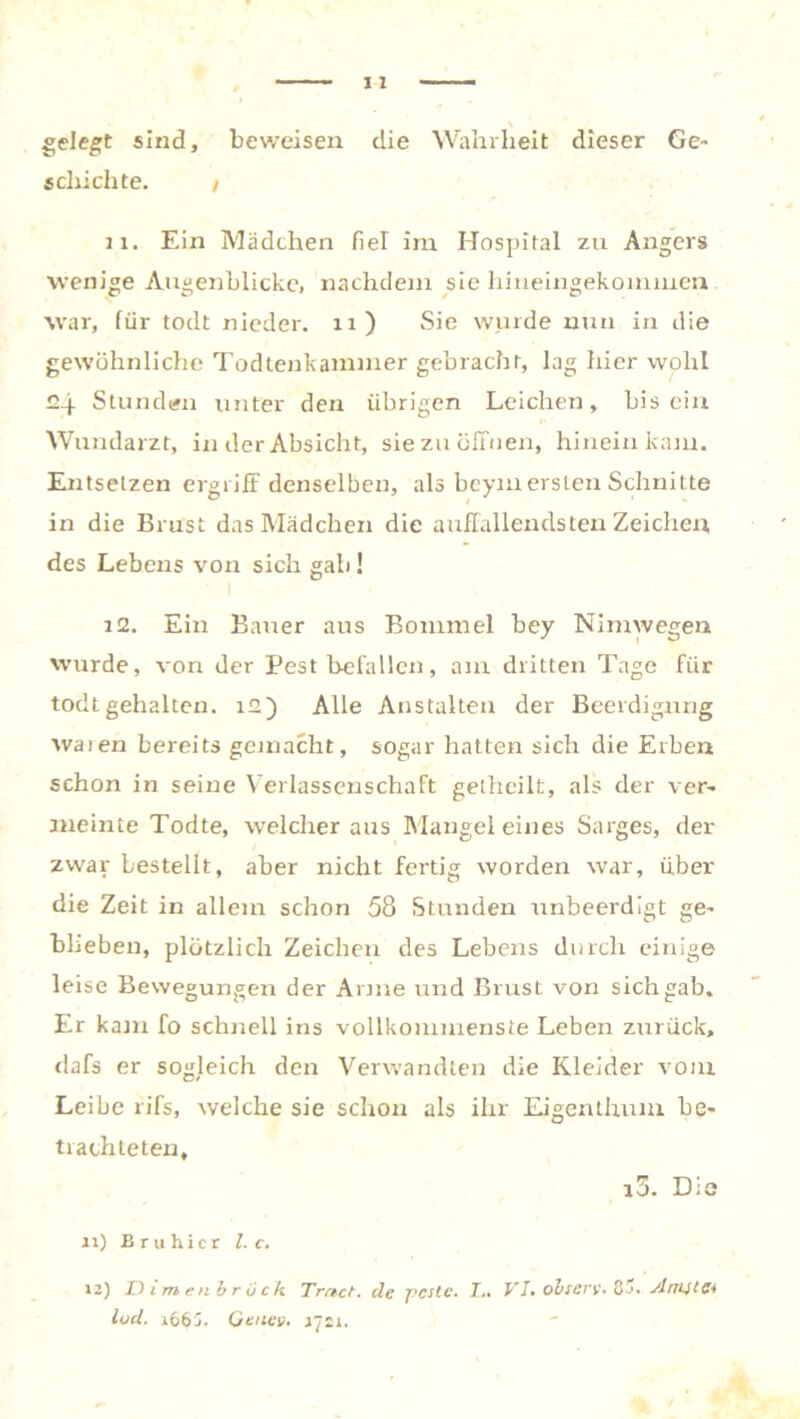 gelegt sind, beweisen die Wahrheit dieser Ge- schichte. / 11. Ein Mädchen fiel im Hospital zu Angers wenige Augenblicke, nachdem sie hineingekommen war, für todt nieder. 11) Sie wurde nun in die gewöhnliche Todtenkammer gebracht, lag hier wohl 24 Stunden unter den übrigen Leichen, bis ein Wundarzt, in der Absicht, sie zu öffnen, hinein kam. Entsetzen ergriff denselben, als beymersten Schnitte in die Brust das Mädchen die auffallendsten Zeichen des Lebens von sich gab ! 12. Ein Bauer aus Bommel bey Nimwegen wurde, von der Pest befallen, am dritten Tage für todt gehalten. 12) Alle Anstalten der Beerdigung waien bereits gemacht, sogar hatten sich die Erben schon in seine Verlassenschaft gethcilt, als der ver- meinte Todte, welcher aus Mangel eines Sarges, der zwar bestellt, aber nicht fertig worden war, über die Zeit in allem schon 58 Stunden unbeerdigt ge- blieben, plötzlich Zeichen des Lebens durch einige leise Bewegungen der Anne und Brust von sich gab. Er kam fo schnell ins vollkommenste Leben zurück, dafs er sogleich den Verwandten die Kleider vom Leibe rifs, welche sie schon als ihr Eigenthum be- trachteten, i3. Dia 11) Bruhicr l. c. 12) Dirnen brück Tretet. de pcsle. I.. VI* obterv- 85. ArttitC* lod. i665. Geuev. 1721.