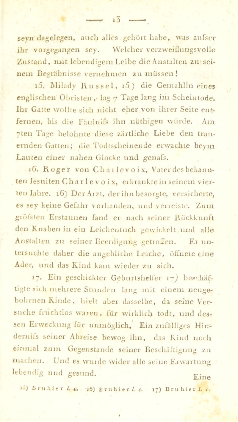 RT seyn dagelegen, auch alles gehört habe, was anfser ihr vorgegangen sey. Welcher verzweiflungsvolle Zustand, mit lebendigem Leibe die Anstalten zu sei- nem Begräbnisse vernehmen zu müssen ! i5. IMiladv Bussel, i5) die Gemahlin eines englischen Obristen ,• lag 7 Tage lang im Scheintode. Ihr Gatte wollte sich nicht eher von ihrer Seite ent- fernen, bis die Fäulnifs ihn nüthigen würde. Am “teil Tage belohnte diese zärtliche Liebe den trau- ernden Gatten; die Todlscheinende erwachte beym Lauten einer nahen Glocke xind genafs. 16. Boger von Charlevoix, Vater des bekann- ten Jesuiten Charlevoix, erkrankte in seinem vier- ten Jahre. 1G) Der Arzt, der ihn besorgte, versicherte, es sey keine Gefahr vorhanden, und verreiste. Znni giö/sten Erstaunen fand er nach seiner Rückkunft den Knaben in ein Leichentuch gewickelt und alle Anstalten zu seiner Beerdigung getroffen. Er un- tersuchte daher die angebliche Leiche, öffnete eine Ader, und das Kind kam wieder zu sich. 17. Ein geschickter Geburtshelfer 17) beschäf- tigte sich mehrere Stunden lang mit einem neuge- bohrnen Kinde, hielt aber dasselbe, da seine Ver- suche fruchtlos waren, für wirklich todt, und des- sen Erweckung fiir unmöglich. Ein zufälliges Hin- dernils seiner Abreise bewog ihn, das Kind noch einmal zum Gegenstände seiner Beschäftigung zu machen. Und es wuide wider alle seine Erwartung lebendig und gesund. Eine