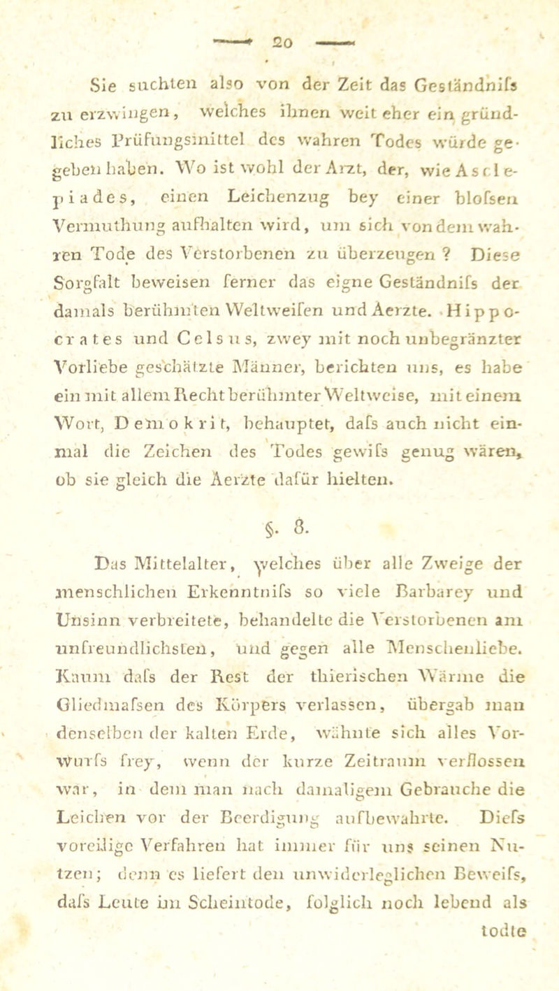 Sie suchten also von der Zeit das Geständnifs zu erzwingen, welches ihnen weit eher ein gründ- liches Prüfungsinittel des wahren Todes würde ge- geben haben. Wo ist wohl der Arzt, der, wie Asel e- piades, einen Leichenzug bey einer blofsen Vermuthung aufhalten wird, um sich von dem wah- ren Tode des Verstorbenen zu überzeugen ? Diese Sorgfalt beweisen ferner das eigne Geständnifs der \ damals berühmten Welt weifen undÄerzte. Hippo- crates und Celsus, zwey mit noch unbegränzter Vorliebe geschätzte Männer, berichten uns, es habe ein mit allem Recht berühmter Weltweise, mit einem Wort, Demokrit, behauptet, dafs auch nicht ein- \ mal die Zeichen des Todes gewifs genug wären» ob sie gleich die Aer'zte dafür hielten. §. 8. Das Mittelalter, welches über alle Zweige der menschlichen Erkenntnifs so viele Bavbarey und Unsinn verbreitete, behandelte die Verstorbenen am unfreundlichsten, und gegen alle Menschenliebe. Kaum dafs der Rest der thierischen Wärme die Gliedmafsen des Körpers verlassen, übergab mau denselben der kalten Erde, wähnte sich alles Vor- wurfs frey, wenn der kurze Zeitraum verflossen war, in dem man nach damaligem Gebrauche die Leichen vor der Beerdigung aufbewahrte. Diefs voreilige Verfahren hat immer für uns seinen Nu- tzen; denn es liefert den unwiderleglichen Beweifs, dafs Leute im Scheintode, folglich noch lebend als todte