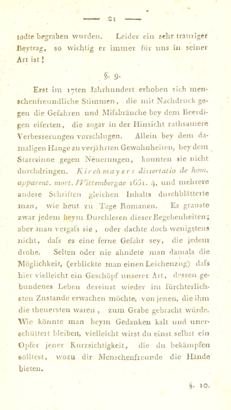 todte begraben wurden. Leider ein sehr trauriger Beytrag, so wichtig er immer für uns in seiner Art ist J . §• 9- Erst im xyten Jahrhundert erhoben sich men- schenfreundliche Stimmen, die mit Nachdruck ge- gen die Gefahren und Milsbräuche bcy dem Beerdi- gen eiferten, die sogar in der Hinsicht rathsaniere Verbesserungen vorschlugen. Allein bey dem da- maligen Hange zu verjährten Gewohnheiten, bey dem Starrsinne gegen Neuerungen, konnten sie nicht durchdringen. Kir chmay e r s dissertatio de liom. apparent. mort. TVittembcrgae i65i. 4* und mehrere andere Schriften gleichen Inhalts durchblätterte man, wie heut zu . Tage Romanen. Es grauste zwar jedem beym Durchlesen dieser Begebenheiten; aber man vergafs sie , oder dachte doch wenigstens nicht, dafs es eine ferne Gefahr sey, die jedem drohe. Selten oder nie ahndete man damals die Möglichkeit, (erblickte man einen Leichenzug) dafs hier vielleicht ein Geschöpf unserer Art, dessen ge- bundenes Leben dereinst wieder im fürchterlich- sten Zustande erwachen möchte, von jenen, die ihm die theuersten waren , zum Grabe gebracht würde. Wie könnte man beym Gedanken kalt und uner- schüttert bleiben, vielleicht wirst du einst selbst ein Opfer jener Kurzsichtigkeit, die du bekämpfen solltest, wozu dir Menschenfreunde die Hände bieten. 10.