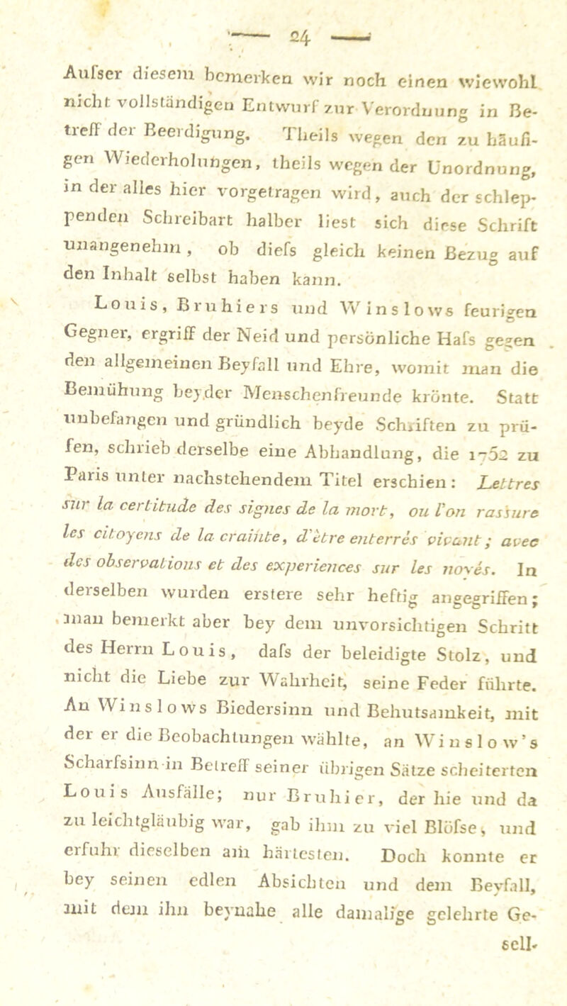 Aulser diesem bemerken wir noch einen wiewohl nicht vollständigen Entwurf zur Verordnung in Be- trefl der Beerdigung. Theils wegen den zu häufi- gen Wiederholungen, theils wogender Unordnung, in der alles hier vorgetragen wird, auch der schlep- penden Schreibart halber liest sich diese Schrift unangenehm, ob diefs gleich keinen Bezug auf den Inhalt selbst haben kann. Louis, Bruhiers und Winslows feurigen 0 Gegner, ergriff der Neid und persönliche Hafs ge^en den allgemeinen Beyfall und Ehre, womit man die Bemühung bejcler Menschenfreunde krönte. Statt unbefangen und gründlich beyde Schriften zu prü- fen, schrieb derselbe eine Abhandlung, die it52 zu Paris unter nachstehendem Titel erschien: Lettres sur la certitude des signes de la mort, ou Von ras'sure les citoyens de lacraihbe, d'etre enterres vivant; avec des observaiions et des expericnces sur les noyes. In derselben wurden erstere sehr heftig angegriffen; '311 au bemerkt aber bey dem unvorsichtigen Schritt des Herrn Louis, dafs der beleidigte Stolz, und nicht die Liebe zur Wahrheit, seine Feder führte. An Winslows Biedersinn und Behutsamkeit, mit der er die Beobachtungen wählte, an Winslow’s Scharfsinn in Betreff seiner übrigen Sätze scheiterten Louis Ausfälle; nur Bruhier, der hie und da zu leichtgläubig war, gab ihm zu viel Blüfse^ und erfühl dieselben aiii härtesten. Doch konnte er bey seinen edlen Absichten und dem Beyfall, mit dem ihn beyuahe alle damalige gelehrte Ge- sell-