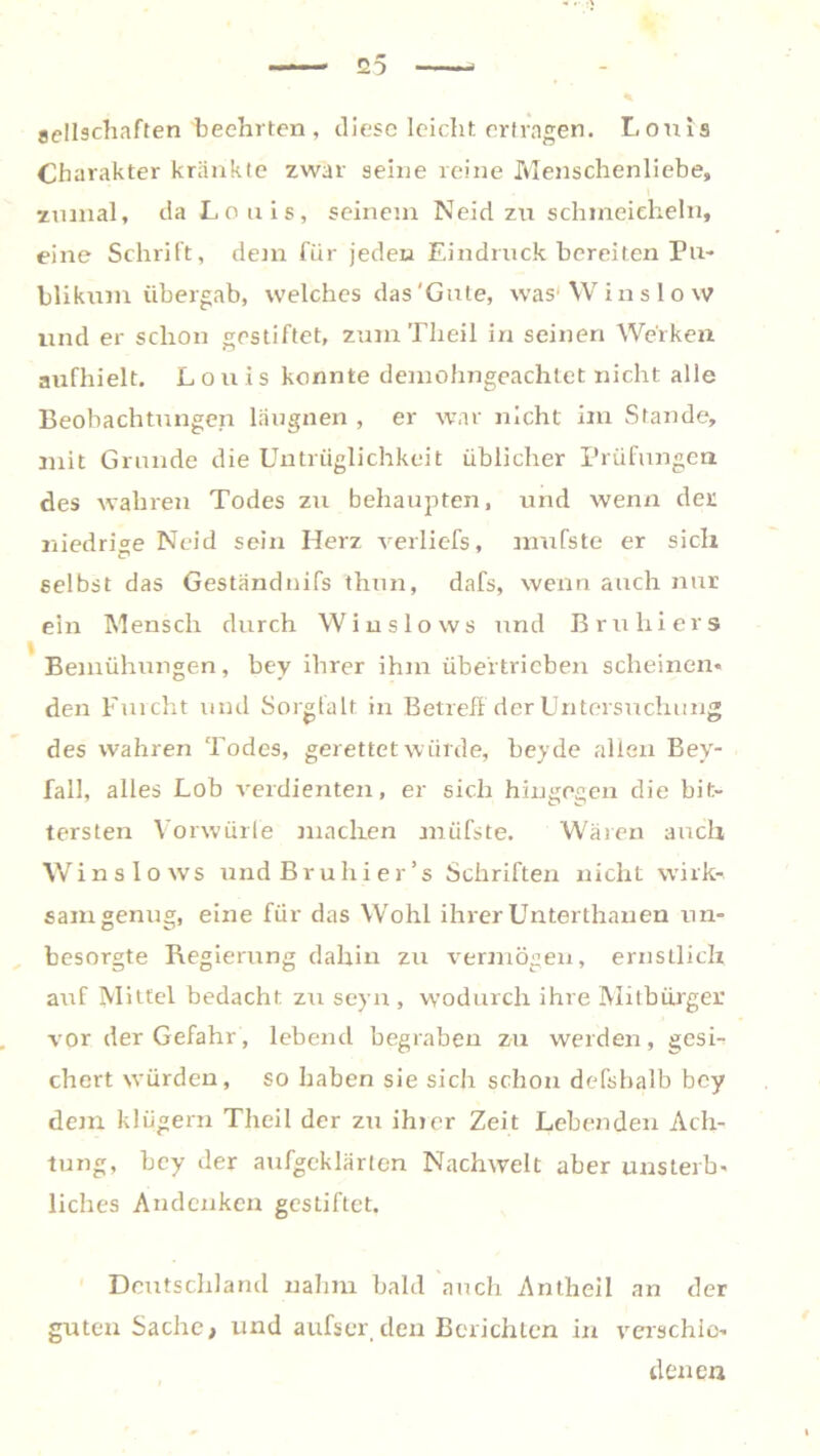 Seilschaften beehrten , diese leicht ertragen. Louis Charakter kränkte zwar seine reine Menschenliebe, zumal, da Louis, seinem Neid zu schmeicheln, eine Schrift, dem für jeden Eindruck bereiten Pu- blikum übergab, welches das'Gute, was Winslow und er schon gestiftet, zum Tlieil in seinen Werken aufhielt. Louis konnte demohngeachtet nicht alle Beobachtungen läugnen , er war nicht im Stande, mit Grunde die Untrüglichkeit üblicher Prüfungen des wahren Todes zu behaupten, und wenn der niedrige Neid sein Herz verliefs, mufste er sich selbst das Geständnifs thun, dafs, wenn auch nur ein Mensch durch Winslows und Bruhiers Bemühungen, bey ihrer ihm übertrieben scheinen« den Furcht und Sorgfalt in Betreff der Untersuchung des wahren Todes, gerettet würde, beyde allen Bev- fall, alles Lob verdienten, er sich hingegen die bit- tersten Vorwürfe machen müfste. Wären auch Winslows und Bruhier’s Schriften nicht wirk- sam genug, eine für das Wohl ihrerUnterthanen un- besorgte Regierung dahin zu vermögen, ernstlich auf Mittel bedacht zu seyn , wodurch ihre Mitbürger vor der Gefahr, lebend begraben zu werden, gesi- chert würden, so haben sie sich schon defshalb bey dem klügern Theil der zu ihrer Zeit Lebenden Ach- tung, bey der aufgeklärten Nachwelt aber unsterb- liches Andenken gestiftet. Deutschland nahm bald auch Antlieil an der guten Sache, und aufser den Berichten in verschie- denen