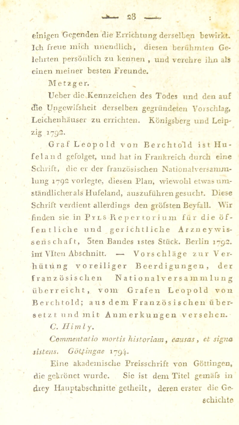 einigen Gegenden die Errichtung derselben bewirkt. Ich freue mich unendlich, diesen berühmten Ge- lehrten persönlich zu kennen , und verehre ihn als einen meiner besten Freunde. IST e t z g e r. Ueber die Kennzeichen des Todes und den auf die Ungewissheit derselben gegründeten Vorschlag, Leichenhäuser zu errichten. Königsberg und Leip- zig 1792. Graf Leopold von Berchtold ist Hu- fei and gelolget, und hat in Frankreich durch eine Schrift, die er der französischen Nationalversamm- lung 1792 vorlegte, diesen Flau, wiewohl etwas um- ständlicher als Hufeland, auszuführen gesucht. Diese Schrift verdient allerdings den gröfsten Bevfall. Wir finden sie in PylS Repertorium für die öf- fentliche und gerichtliche Arzuey Wis- senschaft, 5ten Bandes istes Stück. Berlin 1-792. irrt Viten Abschnitt. — Vorschläge zur Ver- hütung voreiliger Beerdigungen, der französischen Nationalversammlung überreicht, \rom Grafen Leopold von Berchtold; aus dem Französischen über- setzt und mit Anmerkungen versehen. C. H i m l y. Commentatio mortis historiam, causas, et sigiia sis teils. GöLfingae 1794. Eine akademische Preisschrift von Göttingen, die gckiönet wurde. Sie ist dem Titel geinäfs in ehey Hauptabschnitte getheilt, deren erster die Ge- schichte