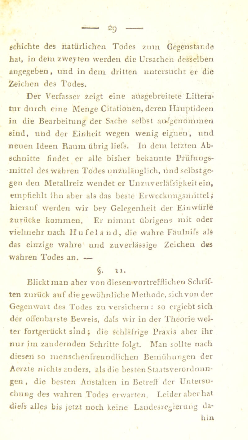 c9 schichte des natürlichen Todes zum Gegenstände hat, in dem zweyten werden die Ursachen desselben angegeben, und in dem dritten untersucht er die Zeichen des Todes. Der Verfasser zeigt eine ausgebreilete Littera- tur durch eine Menge Citationen, deren Hauptideen in die Bearbeitung der Sache selbst ausgenommen sind, und der Einheit wegen wenig eignen, und neuen Ideen Raum übrig liefs. In dem letzten Ab- schnitte findet er alle bisher bekannte Prüfungs- mittel des wahren Todes unzulänglich, undselbstge- gen den Metallreiz wendet er Unzuverläfsigkeit ein, empfiehlt ihn aber als das beste Erwecknngsmittel; hierauf werden wir bey Gelegenheit der Einwürle zurücke kommen. Er nimmt übrigens mit oder vielmehr nach Hufeland, die wahre Fäulnifs als das einzige wahre und zuverlässige Zeichen des wahren Todes an. — §. 11. Blickt man aber von diesen vortrefflichen Schrif- ten zurück auf die gewöhnliche Methode, sich von der Gegenwart des Todes zu versichern : so crgiebt sich der offenbarste Beweis, dafs wir in der Theorie wei- ter fortgerückt sind ; die schläfrige Praxis aber ihr nur im zaudernden Schritte folgt. Man sollte nach diesen so menschenfreundlichen Bemühungen der Aerzte nichts anders, als die besten Slaatsverordnun- gen , die besten Anstalten in Betreff der Untersu- chung des wahren Todes erwarten. Leider aber hat diefs alles bis jetzt noch keine Landesregierung da- hin