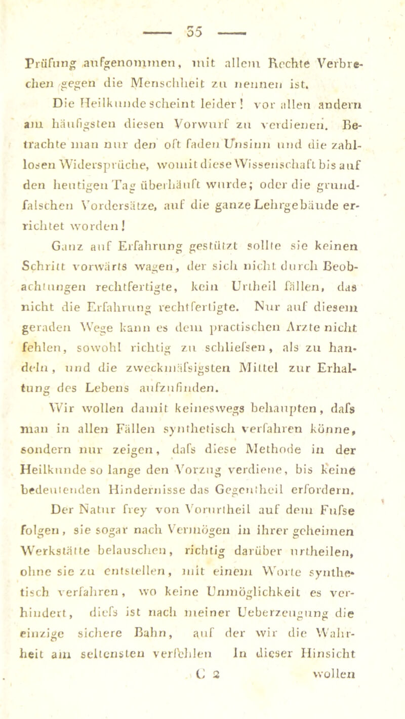 55 Prüfung angenommen, mit allem Rechte Verbre- chen gegen die Menschheit zu nennen ist. Die Heilkunde scheint leider! vor allen andern am häufigsten diesen Vorwurf zu verdienen. Be- trachte man nur den oft faden Unsinn und die zahl- losen Widersprüche, womit diese Wissenschaft bis auf den heutigen Tag überhäuft wurde; oder die grund- falschen Vordersätze, auf die ganze Lehrgebäude er- richtet worden! Ganz auf Erfahrung gestützt sollte sie keinen Schritt vorwärts wagen, der sich nicht durch Beob- achtungen rechtfertigte, kein Unheil fällen, das nicht die Erfahrung rechtfertigte. Nur auf diesem geraden Wege kann es dem practischen Arzte nicht fehlen, sowohl richtig zu schliefsen, als zu han- deln, und die zweckniäfsigsten Mittel zur Erhal- tung des Lebens aufzufinden. Wir wollen damit keineswegs behaupten, dafs man in allen Fällen synthetisch verfahren könne, sondern nur zeigen, dafs diese Methode in der Heilkunde so lange den Vorzug verdiene, bis keine bedeutenden Hindernisse das Gegcntheil erfordern. Der Natur frey von Voruriheil auf dem Fufse folgen, sie sogar nach Vermögen in ihrer geheimen Werkstätte belauschen, richtig darüber nrtheilen, ohne sie zu entstellen, mit einem Worte synthe- tisch verfahren, wo keine Unmöglichkeit es ver- hindert, dicTs ist nach meiner Ueberzeugting die einzige sichere Bahn, auf der wir die Wahr- heit am seltensten verfehlen ln dieser Hinsicht C 2 wollen