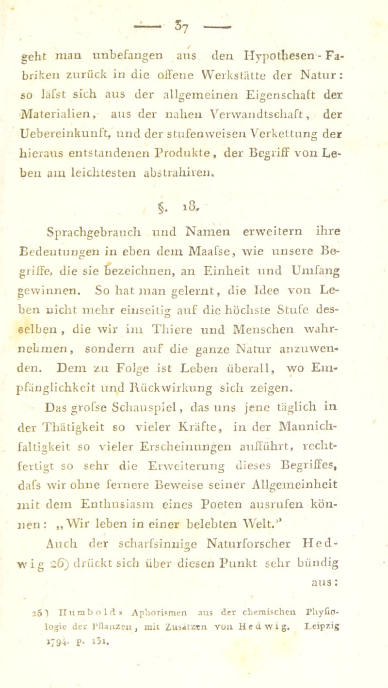 / geht mau unbefangen aus den Hypothesen - Fa- briken zurück in die offene Werkstätte der Natur: so Iäfst sich aus der allgemeinen Eigenschaft der Materialien, ans der nahen Verwandtschaft, der Uebereinkunft, und der stufenweisen Verkettung der hieraus entstandenen Produkte, der Begriff von Le- ben am leichtesten abstrahiren. §. 18. Sprachgebrauch und Namen erweitern ihre Bedeutungen in eben dem Maafse, wie unsere Be- griffe, die sie bezeichnen, an Einheit und Umfang gewinnen. So hat man gelernt, die Idee von Le- ben nicht mehr einseitig auf die höchste Stufe des- 6elben , die wir im Thiere und Menschen wahr- nehmen, sondern auf die ganze Natur anzuwen- den. Dem zu Folge ist Leben überall, wo Em- pfänglichkeit und Rückwirkung sich zeigen. Das grofse Schauspiel, das uns jene täglich in der Tliätigkeit so vieler Kräfte, in der Mannich- faltigkeit so vieler Erscheinungen aufführt, recht- fertigt so sehr die Erweiterung dieses Begriffes, dafs wir ohne fernere Beweise seiner Allgemeinheit mit dem Enthusiasm eines Poeten ausrufen kön- nen: „Wir leben in einer belebten Weit.’’ Auch der scharfsinnige Naturforscher Hed- wig 26) drückt sich über diesen Punkt sehr bündig aus: 26 t II u mb old» Aphorismen aus der chemischen Fhyfio- logic der Pflanzeit, mit Zusätzen von Hedwig. Leipzig 1794. p. i3i.