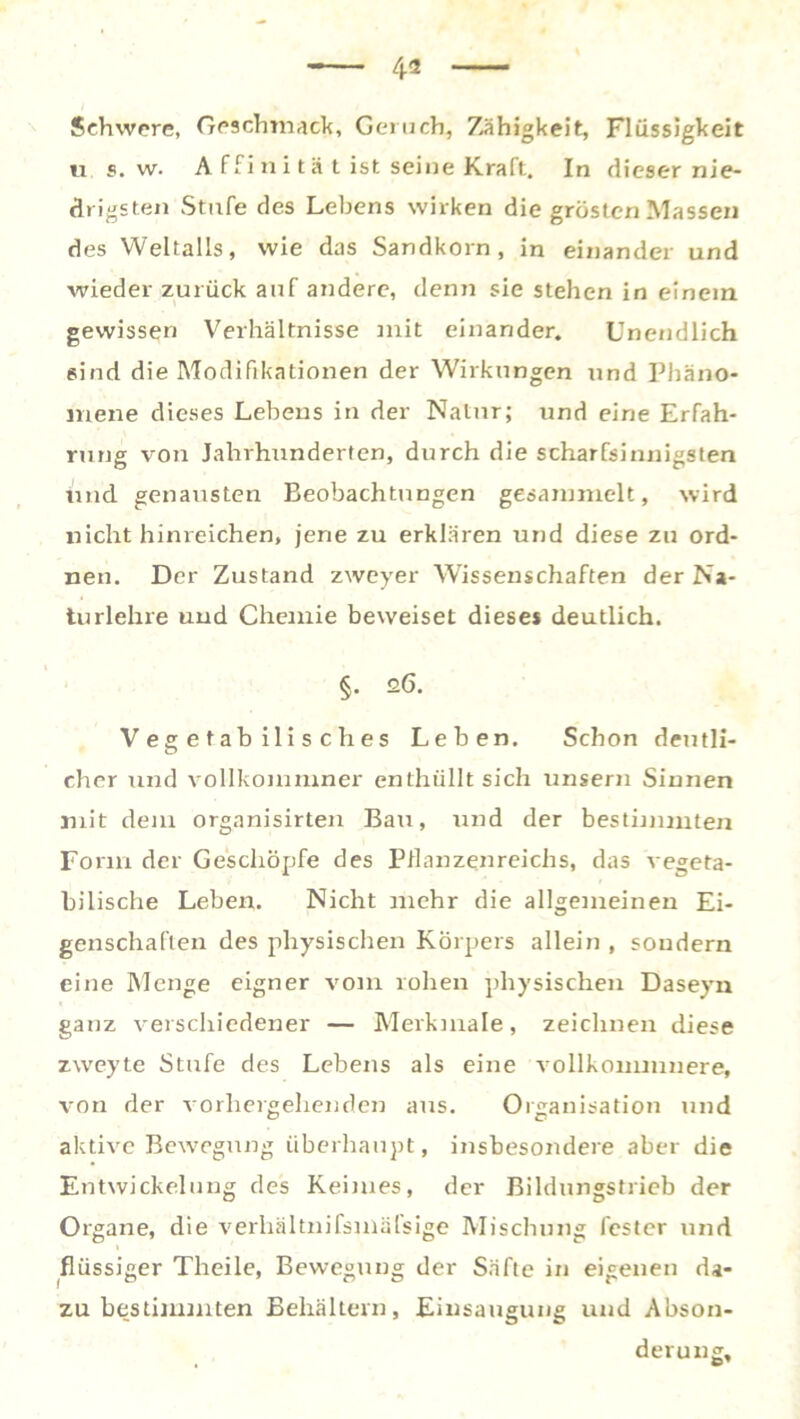 Schwere, Geschmack, Geruch, Zähigkeit, Flüssigkeit « s. w. A ffini tä t ist seine Kraft. In dieser nie- drigsten Stufe des Lebens wirken die grösten Massen des Weltalls, wie das Sandkorn, in einander und wieder zurück auf andere, denn sie stehen in einem gewissen Verhältnisse mit einander. Unendlich sind die Modifikationen der Wirkungen und Phäno- mene dieses Lebens in der Natur; und eine Erfah- rung von Jahrhunderten, durch die scharfsinnigsten und genausten Beobachtungen gesammelt, wird nicht hinreichen, jene zu erklären und diese zu ord- nen. Der Zustand zweyer Wissenschaften der Na- tu rlehre und Chemie beweiset dieses deutlich. §. 26. Vegetabilisches Leben. Schon deutli- cher und vollkommner enthüllt sich unsern Sinnen mit dem organisirten Bau, und der bestimmten Form der Geschöpfe des Pflanzenreichs, das vegeta- bilische Leben. Nicht mehr die allgemeinen Ei- genschaften des physischen Körpers allein , sondern eine Menge eigner vom rohen physischen Daseyn ganz verschiedener — Merkmale, zeichnen diese zweyte Stufe des Lebens als eine vollkommnere, von der vorhergehenden aus. Organisation und aktive Bewegung überhaupt, insbesondere aber die Entwickelung des Keimes, der Bildungstrieb der Organe, die verhältnifsmälsige Mischung fester und flüssiger Theile, Bewegung der Säfte in eigenen da- zu bestimmten Behältern, Einsaugung und Abson- derung,