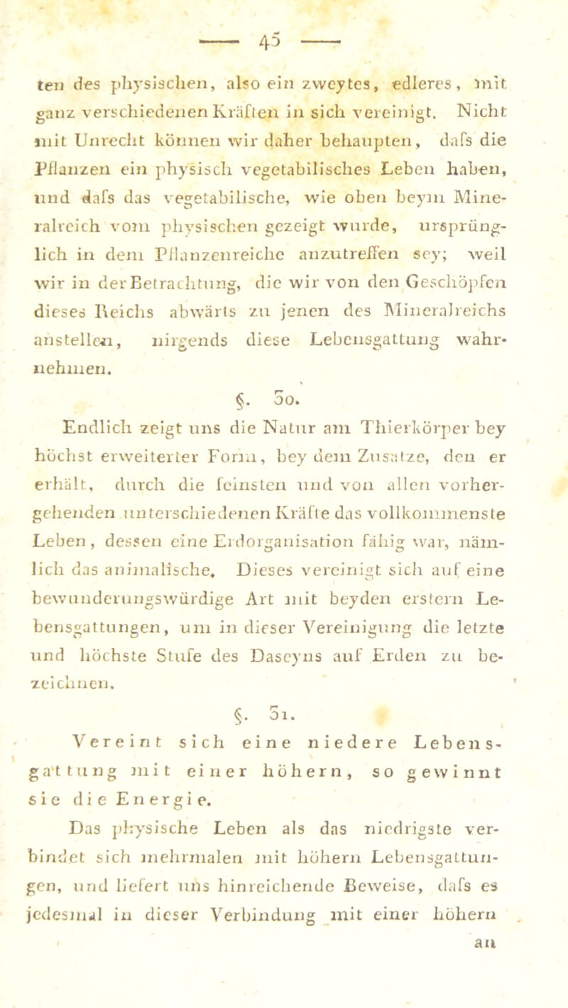 ten des physischen, also ein zweytcs, edleres, mit ganz verschiedenen Kräften in sich vereinigt. Nicht mit Unrecht können wir daher behaupten, dafs die Pflanzen ein physisch vegetabilisches Leben haben, und dafs das vegetabilische, wie oben beym Mine- ralreich vom physischen gezeigt wurde, ursprüng- lich in dem Pflanzenreiche anzutreffen sey; weil wir in der Betrachtung, die wir von den Geschöpfen dieses Reichs abwärts zu jenen des Mineralreichs anstelle«, nirgends diese Lebensgattung wahr- nehmen. 5o. Endlich zeigt uns die Natur am Thierkörper bey höchst erweiterter Form, bey dem Zusätze, den er erhält, durch die feinsten und von allen vorher- gehenden unterschiedenen Kräfte das vollkommenste Leben, dessen eine Eidorganisation fähig war, näm- lich das animalische. Dieses vereinigt sich auf eine bewunderungswürdige Art mit beyden erstem Le- bensgattungen, um in dieser Vereinigung die letzte und höchste Stufe des Dascyns auf Erden zu be- zeichnen. §. 5i. Vereint sich eine niedere Lebens- ga'ttung mit einer hohem, so gewinnt sie die Energie. Das physische Leben als das niedrigste ver- bindet sich mehrmalen mit hohem Lebensgattun- gen, und liefert uns hinreichende Beweise, dafs es jedesmal in dieser Verbindung mit einer hohem an