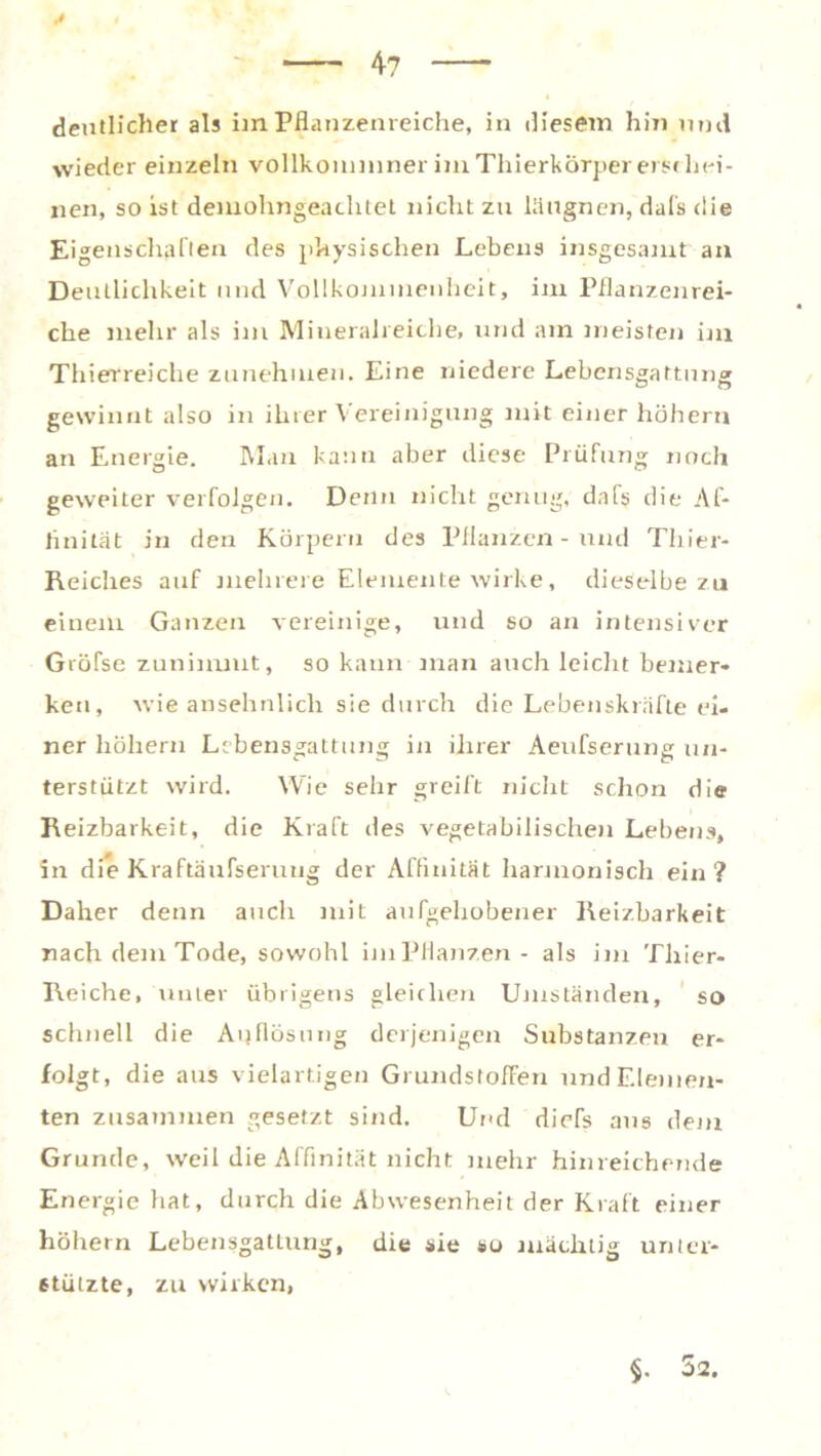 4? deutlicher als im Pflanzenreiche, in diesem hin und wieder einzeln vollkouminer im Thierkörper erschei- nen, so ist demohngeachtet nicht zu läugnen, dafs die Eigenschaften des physischen Lebens insgesamt an Deutlichkeit und Vollkommenheit, im Pflanzenrei- che mehr als im Mineralreiche, und am meisten im Thierreiche zunehmen. Eine niedere Lebensgaftung gewinnt also in ihrer Vereinigung mit einer hohem an Energie. Man kann aber diese Prüfung noch geweiter verfolgen. Denn nicht genug, dafs die Af- finität in den Körpern des Pflanzen - und Thier- Reiches auf mehrere Elemente wirke, dieselbe zu einem Ganzen vereinige, und so an intensiver Gröfse zunimmt, so kann man auch leicht bemer- ken, wie ansehnlich sie durch die Lebenskräfte ei- ner hohem Lebensgattung in ihrer Aeufserung un- terstützt wird. Wie sehr greift nicht schon die Reizbarkeit, die Kraft des vegetabilischen Lebens, Sn die Kraftäufseruug der Affinität harmonisch ein? Daher denn auch mit aufgehobener Reizbarkeit nach dem Tode, sowohl imPflanzen- als im Thier- Reiche, unter übrigens gleichen Umständen, so schnell die Auflösung derjenigen Substanzen er- folgt, die aus vielartigen Grundstoffen und Elemen- ten zusammen gesetzt sind. Und diefs aus dem Grunde, weil die Affinität nicht mehr hinreichende Energie hat, durch die Abwesenheit der Kraft einer hohem Lebensgattung, die sie so mächtig unter- stützte, zu wirken, §. 52.