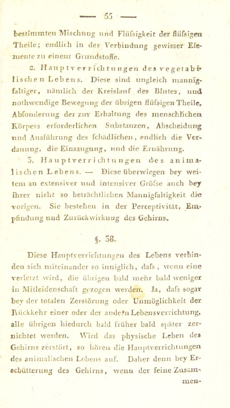 bestimmten Mischung und Flüfsigkeit der fliifsigm Theile; endlich in der Verbindung gewisser Ele- mente zu einem Grundstoffe. 2. Hauptr errichtungen des y egetab i* lischen Lebens. Diese sind ungleich mannig- faltiger, nämlich der Kreislauf des Blutes, und nothwendige Bewegung der übrigen flüfs-igen Theile, Abfonderuug der zuv Erhaltung des menschlichen Körpeis erforderlichen Substanzen, Abscheidimg nnd Ausführung des fchädlichen, endlich die Ver- dauung, die Einsaugung, nnd die Ernährung. 5. Hauptrerricfttu ngen des anima- lischen Lehens. — Diese überwiegen bey wei- tem an extensiver und intensiver Gröf&e auch bey Ihrer nicht so beträchtlichen Mannigfaltigkeit die vorigen. Sie bestehen in der Perceptivrtät, Em- pfindung und Zurück Wirkung des Gehirns* §. 53. Diese Haupfverrichtungen des Lehens verbin- den sich miteinander so inniglich, dafs , wenn eine verletzt wird, die übrigen bald mehr bald weniger in Mitleiden Schaft gezogen werden. Ja, dafs sogar bev der totalen Zerstörung oder Unmöglichkeit der Rückkehr einer oder der ande.*nLebensverrichtung, alle übrigen hiedurch bald früher bald später zer- nichtet werden. Wird das physische Leben des Gehirns zerstört, so hören die Hauptverrichtungen des animalischen Lebens auf. Daher denn bey Er- schütterung des Gehirns, wenn der feine Zusaim men-