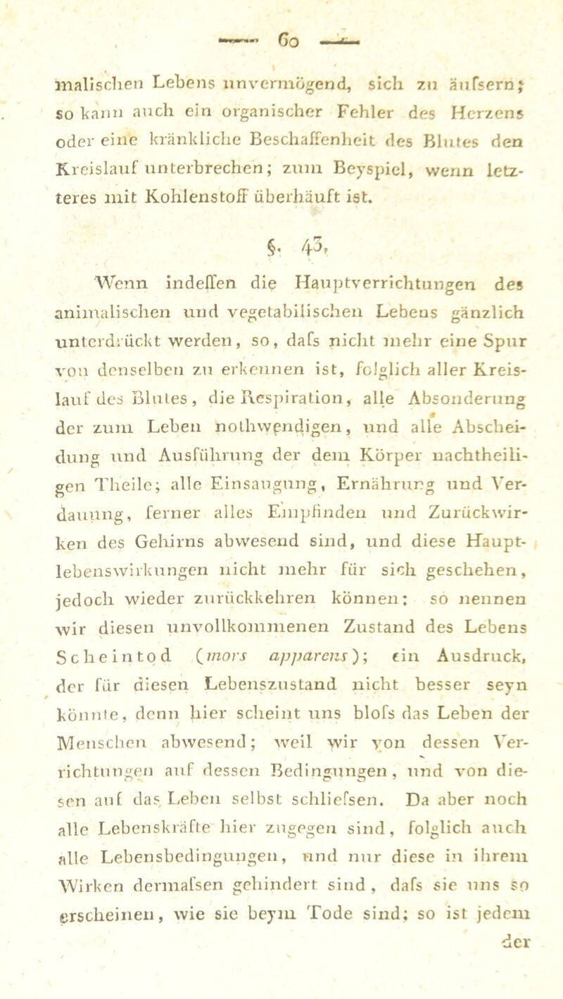 Go malischen Lebens unvermögend, sich 7.11 äufsernj so kann auch ein organischer Fehler des Herzens oder eine kränkliche Beschaffenheit des Blutes den Kreislauf unterbrechen; zum Beyspiel, wenn letz- teres mit Kohlenstoff' überhäuft ist. §• 43, Wenn indeffen die Hauptverrichtungen des animalischen und vegetabilischen Lebens gänzlich unterdrückt werden, so, dafs nicht mehr eine Spur von denselben zu erkennen ist, folglich aller Kreis- lauf des Blutes, die Respiration, alle Absonderung der zum Leben nothvypndigen, und alle Abschei- dung und Ausführung der dem Körper nachtheili- gen Theile; alle Einsaugung, Ernährung und Ver- dauung, ferner alles Empfinden und Zurückwir- ken des Gehirns abwesend sind, und diese Haupt- lebenswirkungen nicht mehr für sich geschehen, jedoch wieder zurückkehren können: so nennen wir diesen unvollkommenen Zustand des Lebens Scheintod (mors apparens); ein Ausdruck, der fiir diesen Lebenszustand nicht besser seyn könnte, denn hier scheint uns blofs das Leben der Menschen abwesend; weil wir von dessen Ver- richtungen auf dessen Bedingungen, und von die- sen auf das, Leben selbst sehliefsen. Da aber noch alle Lebenskräfte liier zugegen sind, folglich auch alle Lebensbedingungen, und nur diese in ihrem Wirken dermafsen gehindert sind, dafs sie uns so erscheinen, wie sie beym Tode sind; so ist jedem der