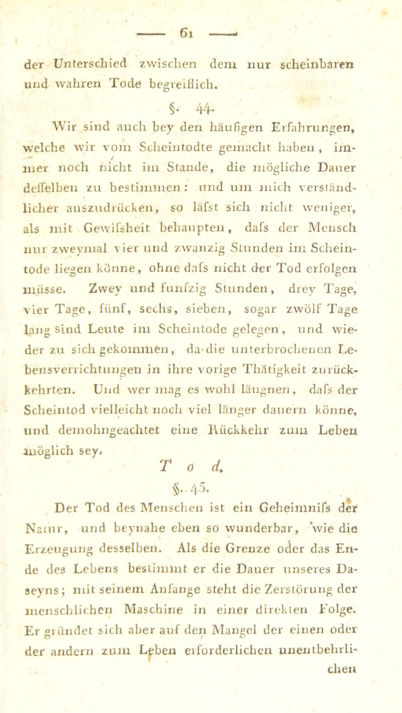 der Unterschied zwischen dem nur scheinbaren und wahren Tode begreiflich. §■ 44- Wir sind auch bey den häufigen Erfahrungen, welche wir vom Scheintodte gemacht haben , im- - / iner noch nicht im Staude, die mögliche Dauer deflelben zu bestimmen: und um mich verständ- licher auszudrücken, so läfst sich nicht weniger, als mit Gewifsheit behaupten, dafs der Mensch nur zweymal vier und zwanzig Stunden im Schein- tode liegen könne, ohne dafs nicht der Tod erfolgen müsse. Zvvey und fünfzig Stunden, drey Tage, vier Tage, fünf, sechs, sieben, sogar zwölf Tage lang sind Leute im Scheintodegelegen, und wie- der zu sich gekommen, da<die unterbrochenen Le- bensverrichtungen in ihre vorige Thätigkeit zurück- kehrten. Und wer mag es wohl läugnen, dafs der Scheintod vielleicht noch viel länger dauern könne, und demohngeachtet eine Rückkehr zum Leben möglich sey, Tod. §.45. Der Tod des Menschen ist ein Geheimnifs der Natur, und beynahe eben so wunderbar, ‘wie die Erzeugung desselben. Als die Grenze oder das En- de des Lebens bestimmt er die Dauer unseres Da- seyns; mit seinem Anfänge steht die Zerstörung der menschlichen Maschine in einer direkten Folge. Er gründet sich aber auf den Mangel der einen oder der andern zum Lgben erforderlichen unentbehrli- chen