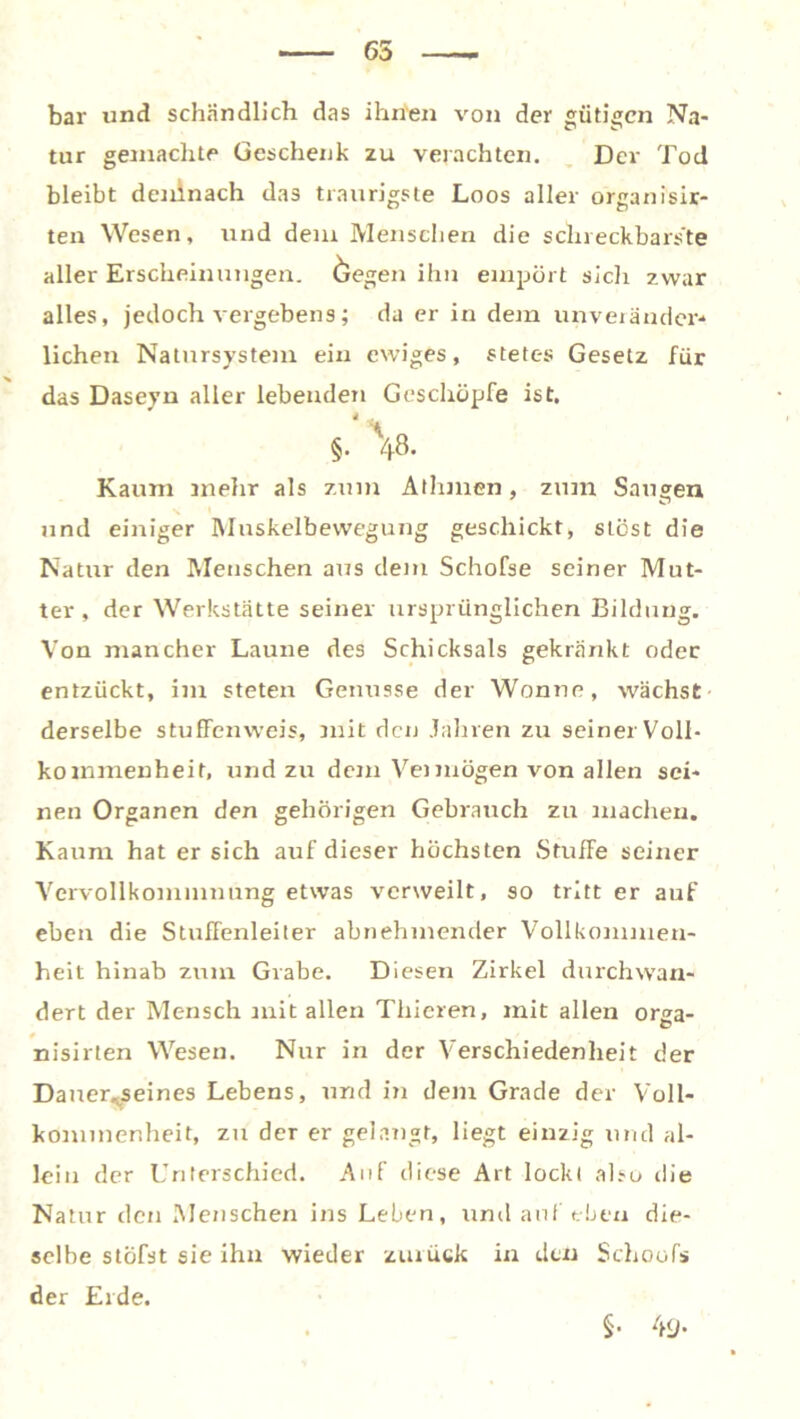 65 bar und schändlich das ihnen von der gütigen Na- tur gemachte Geschenk zu verachten. Der Tod bleibt deninach das traurigste Loos aller organ isir- ten Wesen, und dem Menschen die schreckbarste aller Erscheinungen, öegen ihn empört sich zwar alles, jedoch vergebens; da er in dem unverändert liehen Natursystem ein ewiges, stetes Gesetz für das Daseyn aller lebenden Geschöpfe ist. 4 . §. 48. Kaum mehr als zum Athmen, zum Saugen und einiger Muskelbewegung geschickt, stest die Natur den Menschen aus dem Schofse seiner Mut- ter , der Werkstätte seiner ursprünglichen Bildung. Von mancher Laune des Schicksals gekränkt oder entzückt, im steten Genüsse der Wonne, wächst derselbe stuffenweis, mit den Jahren zu seiner Voll- kommenheit, und zu dem Vei mögen von allen sei- nen Organen den gehörigen Gebrauch zu machen. Kaum hat er sich auf dieser höchsten StufFe seiner Vervollkommnung etwas verweilt, so tritt er auf eben die Stuffenleiter abnehmender Vollkommen- heit hinab zum Grabe. Diesen Zirkel durchwan- dert der Mensch mit allen Tliieren, mit allen orga- nisirten Wesen. Nur in der Verschiedenheit der Dauer^seines Lebens, und in dem Grade der Voll- kommenheit, zu der er gelangt, liegt einzig und al- lein der Unterschied. Auf diese Art lockt also die Natur den Menschen ins Leben, tind auf eben die- selbe stöfst sie ihn wieder zurück in den Schoofs der Erde. §• 49-