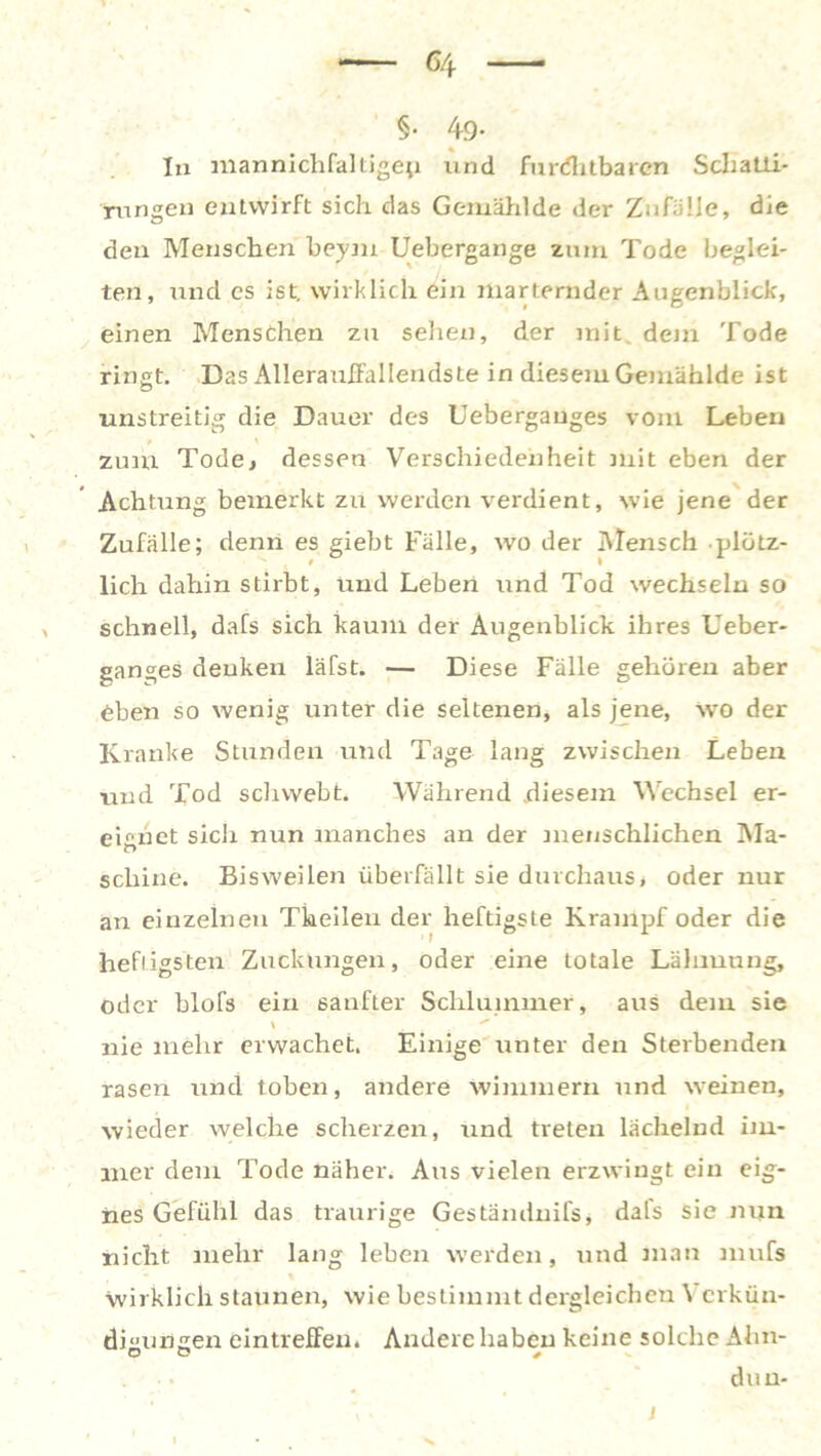 6/f §• 49- In mannichfaltigep und furchtbaren Schatii- rungen entwirft sich das Gemählde der Zufälle, die den Menschen beym Uebergange zum Tode beglei- ten, und es ist. wirklich ein marternder Augenblick, einen Menschen zu sehen, der mit dem Tode ringt. Das Allerauffallendste in diesem Gemählde ist unstreitig die Dauer des Uebergauges vom Leben » \ zum Tode, dessen Verschiedenheit mit eben der Achtung bemerkt zu werden verdient, wie jene der Zufälle; denn es giebt Fälle, wo der Mensch plötz- lich dahin stirbt, und Leben und Tod wechseln so schnell, dafs sich kaum der Augenblick ihres Ueber- ganges denken läfst. — Diese Fälle gehören aber eben so wenig unter die seltenen, als jene, wo der Kranke Stunden und Tage lang zwischen Leben und Tod schwebt. Während diesem Wechsel er- eignet sich nun manches an der menschlichen Ma- schine. Bisweilen überfällt sie durchaus, oder nur an einzelnen Theilen der heftigste Krampf oder die heftigsten Zuckungen, oder eine totale Lähmung, oder blofs ein sanfter Schlummer, aus dem sie \ nie mehr erwachet. Einige unter den Sterbenden rasen und toben, andere wimmern und weinen, wieder welche scherzen, und treten lächelnd im- mer dem Tode näher. Aus vielen erzwingt ein eig- nes Gefühl das traurige Gestandnifs, dafs sie nun nicht mehr lang leben werden, und man mufs wirklich staunen, wie bestimmt dergleichen \ erkün- dhungen eintreffen. Andere haben keine solche Ahn- du n- , • i