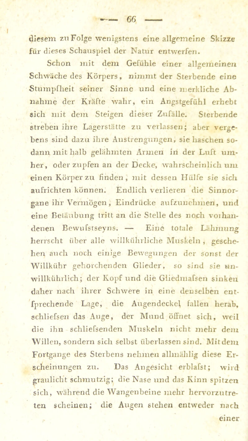 6G diesem zu Folge wenigstens eine allgemeine Skizze für dieses Schauspiel der Natur entwerfen. Schon mit dem Gefühle einer allgemeinen Schwäche des Körpers, nimmt der Sterbende eine Stumpfheit seiner Sinne und eine merkliche Ab- nahme der Kräfte wahr, ein Angstgefühl erhebt sich mit dem Steigen dieser Zufälle. Sterbende streben ihre Lagerstätte zu verlassen; aber verge- bens sind dazu ihre Anstrengungen, sie haschen so- dann mit halb gelähmten Armen in der Luft um- her, oder zupfen an der Decke, wahrscheinlich um einen Körper zu finden, mit dessen Hülfe sie sich aufrichten können. Endlich verlieren die Sinnor- gane ihr Vermögen , Eindrücke aufzunehmen, und eine Belaubung tritt an die Stelle des noch voihan- denen Bewufstseyns. — Eine totale Lähmung herrscht über alle willkiihrliche Muskeln , gesche- hen auch noch einige Bewegungen der sonst der Willkühr gehorchenden Glieder, so sind sie un- willkührlich; der Kopf und die Gliedmafsen sinken daher nach ihrer Schwere in eine denselben ent- fprechende Lage, die Augen decke!, fallen herab, schliefsen das Auge, der Mund öffnet sich, weil die ihn schliefsenden Muskeln nicht mehr dem Willen, sondern sich selbst überlassen sind. Mit dem Fortgange des Sterbens nehmen allmählig diese Er- scheinungen zu. Das Angesicht erblafst; wird graulicht schmutzig; die Nase und das Kinn spitzen sich, während die Wangenbeine mehr hervorzutre- ten scheinen; die Augen stehen entweder nach einer