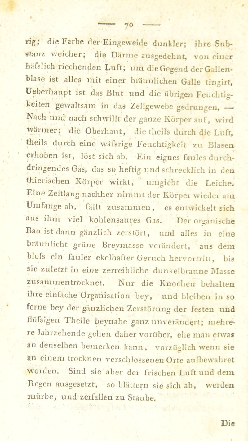 7° rig; die Farbe der Eingeweide dunkler; ihre Sub- stanz weicher; die Därme ausgedehnt, von einer häfslich riechenden Luft; um die Gegend der Gallen- blase ist alles mit einer bräunlichen Galle tinurt. Uebeihaupt ist das Blut'und die übrigen Feuchtig- keiten gewaltsam in das Zellgewebe gedrungen, — Nach und nach schwillt der ganze Körper auf, wird wärmer; die Oberhaut, die theils durch die Luft, theils durch eine wäfsrige Feuchtigkeit zu Blasen erhoben ist, löst sich ab. Ein eignes faules durch- dringendes Gas, das so heftig und schrecklich in den thierischen Körper wirkt, umgiebt die Leiche. Eine Zeitlang nachher nimmt der Körper wieder am Umfange ab, fällt zusammen, es entwickelt sich aus ihm viel kohlensaures Gas. Der organische Bau ist dann gänzlich zerstört, und alles in eine bräunlicht grüne Breymasse verändert, aus dem blofs ein fauler ekelhafter Geruch hervertritt, bis sie zuletzt in eine zerreibliche dunkelbraune Masse zusammentrocknet. Nur die Knochen behalten ihie einfache Organisation bey, und bleibeu in so ferne bey der gänzlichen Zerstörung der festen und fiüfsigen Fhcile beynahe ganz unverändert; mehre- re Jahrzehende gehen daher vorüber, ehe man etwas an denselben bemerken kann, vorzüglich wenn sie an einem trocknen verschlossenen Orte aufbewahret worden. Sind sie aber der frischen Luft und dem Regen ausgesetzt, so blättern sie sich ab, werden mürbe, und zerfallen zu Staube.