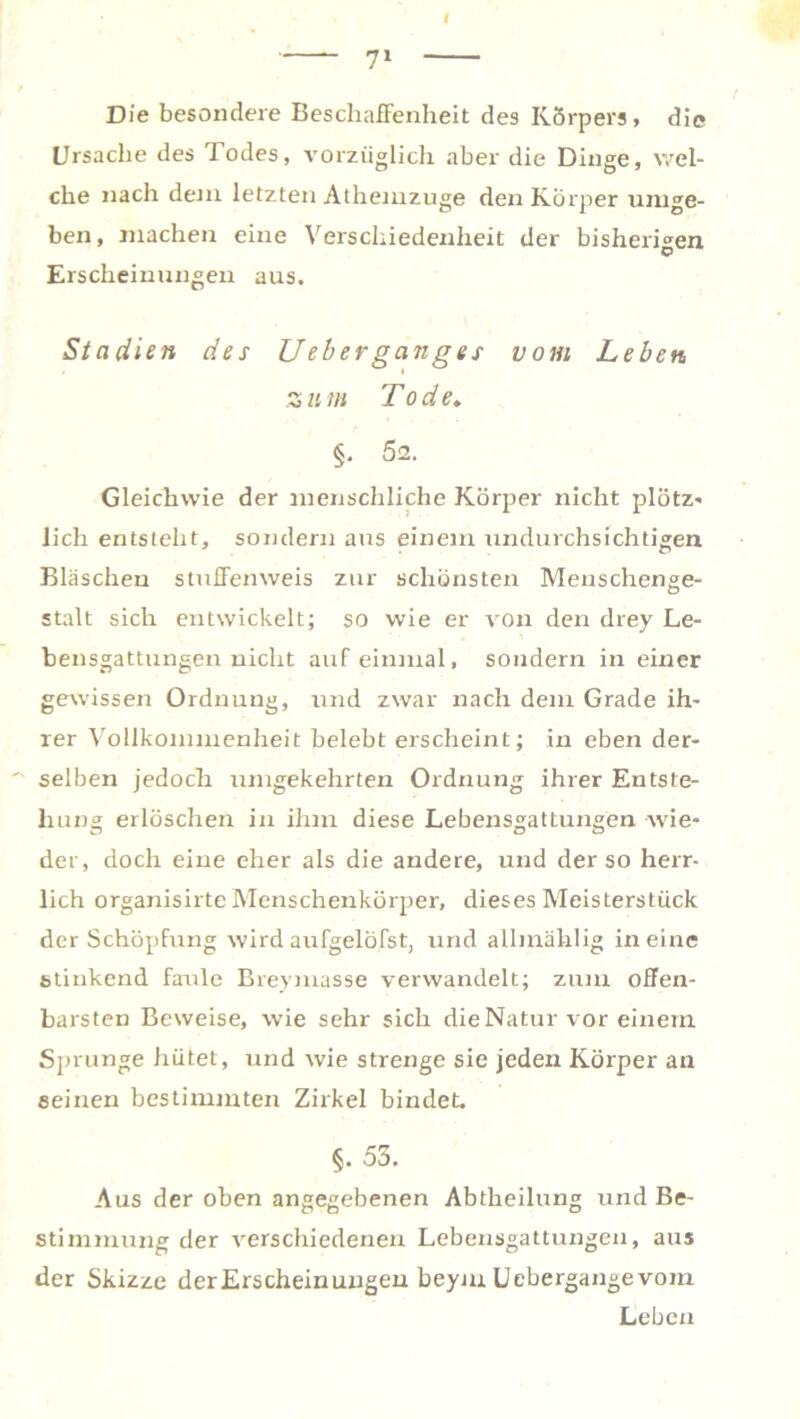 Die besondere Beschaffenheit des Körpers, die Ursache des Todes, vorzüglich aber die Dinge, wel- che nach dem letzten Athemzuge den Körper umge- ben, machen eine Verschiedenheit der bisherigen © Erscheinungen aus. Stadien des Ueberganges vom Leben z u m Tod e. §. 52. Gleichwie der menschliche Körper nicht plötz- lieh entsteht, sondern aus einem undurchsichtigen Bläschen stuifenweis zur schönsten Menschenge- stalt sich entwickelt; so wie er von den drey Le- bensgattungen nicht auf einmal, sondern in einer gewissen Ordnung, und zwar nach dem Grade ih- rer Vollkommenheit belebt erscheint; in eben der- selben jedoch umgekehrten Ordnung ihrer Entste- hung erlöschen in ihm diese Lebensgattungen wie- der, doch eine eher als die andere, und der so herr- lich organisirte Menschenkörper, dieses Meisterstück der Schöpfung wird aufgelöfst, und allmählig in eine stinkend farrle Breymasse verwandelt; zum offen- barsten Beweise, wie sehr sich die Natur vor einem Sprunge hütet, und wie strenge sie jeden Körper an seinen bestimmten Zirkel bindet. §. 53. Aus der oben angegebenen Abtheilung und Be- stimmung der verschiedenen Lebensgattungen, aus der Skizze derErscheinungen beym Uebergange vom Leben