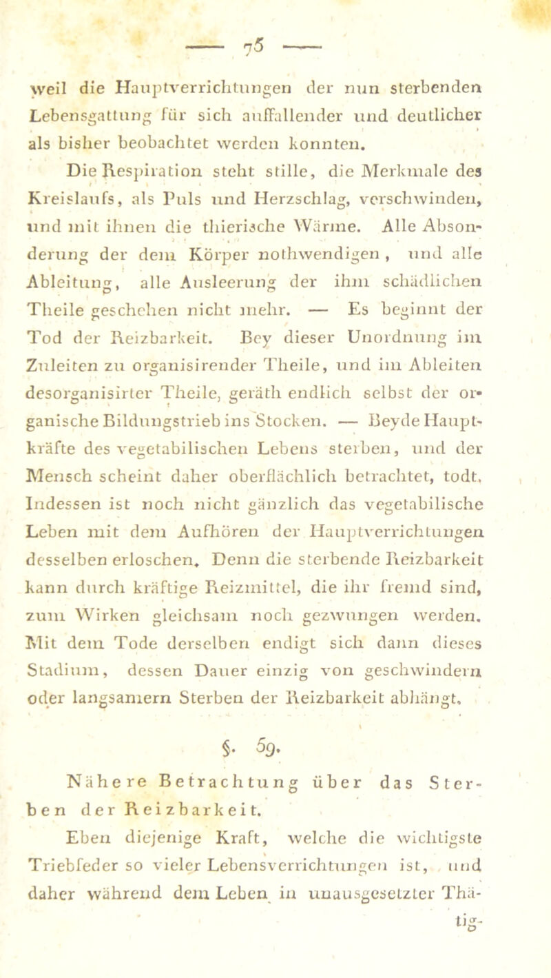 weil die Hauptverrichtungen der nun sterbenden Lebensgattung für sich auffallender und deutlicher als bisher beobachtet werden konnten. Die Respiration steht stille, die Merkmale des Kreislaufs, als Puls und Herzschlag, verschwinden, und mit ihnen die thierische Wärme. Alle Abson- derung der dem Körper nothwendigen , und alle Ableitung, alle Ausleerung der ihm schädlichen Theile geschehen nicht mehr. — Es beginnt der Tod der Reizbarkeit. Bey dieser Unordnung im Znleiten zu organisirender Theile, und im Ableiten desorganisirter Theile, geräth endlich selbst der or- ganische Bildungstrieb ins Stocken. — Beyde Haupt- kräfte des vegetabilischen Lebens sterben, und der Mensch scheint daher oberflächlich betrachtet, todt. Indessen ist noch nicht gänzlich das vegetabilische Leben mit dem Aufhören der Hauptverrichtungen desselben erloschen. Denn die sterbende Reizbarkeit kann durch kräftige Reizmittel, die ihr fremd sind, zum Wirken gleichsam noch gezwungen werden. Mit dem Tode derselben endigt sich dann dieses Stadium, dessen Dauer einzig von geschwindem oder langsamem Sterben der Reizbarkeit abhängt, §. 5g. Nähere Betrachtung über das Ster- ben der Reizbarkeit. Eben diejenige Kraft, welche die wichtigste - ' Triebfeder so vieler Lebensverrichtungen ist, und daher währeird dem Leben in unausgesetzter Thä-