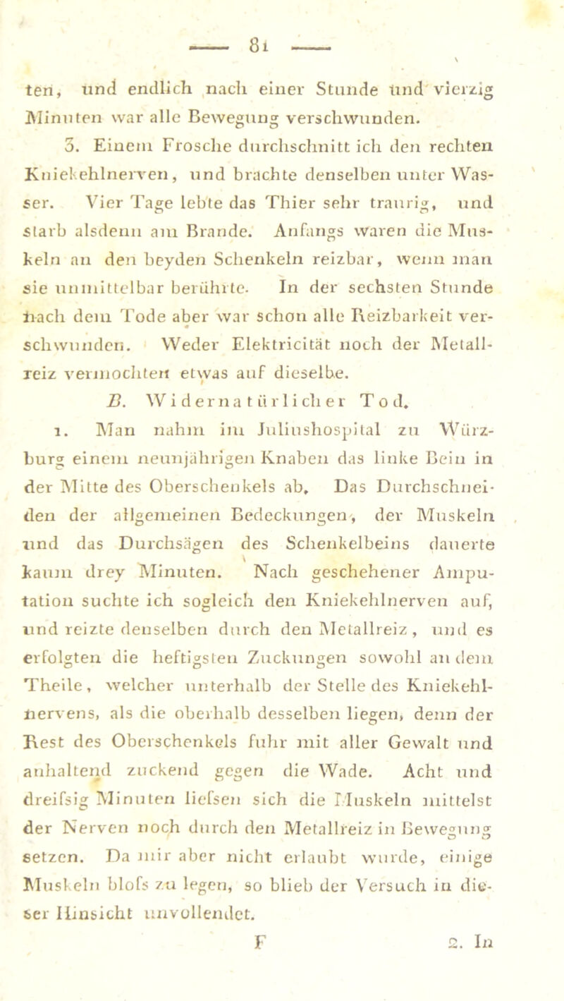 ten, und endlich nach einer Stunde Und'vierzig Minuten war alle Bewegung verschwunden. 3. Einem Frosche durchschnitt ich den rechten Kniekehlnerven, und brachte denselben unter Was- ser. Vier Tage lebte das Thier sehr traurig, und starb alsdenn am Brande. Anfangs waren die Mus- keln an den beyden Schenkeln reizbar, wenn man sie unmittelbar berührte. In der sechsten Stunde hach dem Tode aber war schon alle Reizbarkeit ver- schwunden. Weder Elektricität noch der Metall- reiz vermochten etwas auf dieselbe. B. Wi derna tiir 1 iclier To d. 1. Man nahm im Juliushospital zu Würz- burg einem neunjährigen Knaben das linke Bein in der Mitte des Oberschenkels ab. Das Durchschnei- den der allgemeinen Bedeckungen, der Muskeln und das Durchsagen des Schenkelbeins dauerte kaum drey Minuten. Nach geschehener Ampu- tation suchte ich sogleich den Kniekehlnerven auf, und reizte denselben durch den Metallreiz , und es erfolgten die heftigsten Zuckungen sowohl an dem Theile, welcher unterhalb der Stelle des Kniekehl- hervens, als die oberhalb desselben liegen, denn der Rest des Oberschenkels fuhr mit aller Gewalt und anhaltend zuckend gegen die Wade. Acht und tlreifsig Minuten liefsen sich die Muskeln mittelst der Nerven noch durch den Metallreiz in Bewegung setzen. Da mir aber nicht erlaubt wurde, einige Muskeln blofs zu legen, so blieb der Versuch in die- ser Hinsicht unvollendet.