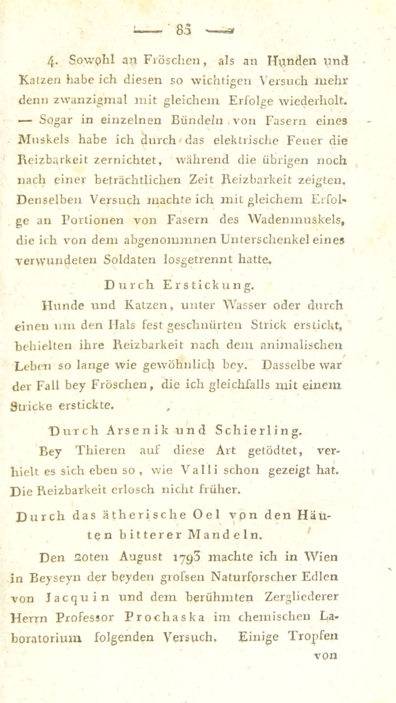 4- Sowphl an Fröschen, als an Hunden und Ka tzen habe ich diesen so wichtigen Versuch mehr denn zwanzigmal mit gleichem Erfolge wiederholt. — Sogar in einzelnen Bündeln , von Fasern eines Muskels habe ich durch'das elektrische Feuer die Reizbarkeit zernichtet, während die übrigen noch nach einer beträchtlichen Zeit Reizbarkeit zeigten. Denselben Versuch machte ich mit gleichem Erfol- ge an Portionen von Fasern des Wadenmuskels, die ich von dem abgenommnen Unterschenkel eines ■verwundeten Soldaten losgetrennt hatte. Durch Er stick ung. Hunde und Katzen, unter Wasser oder durch einen um den Hals fest geschnürten Strick erstickt, behielten ihre Reizbarkeit nach dem animalischen Leben so lange wie gewöhnlich bey. Dasselbe war der Fall bey Fröschen, die ich gleichfalls mit einem Stricke erstickte. Durch Arsenik und Schierling. Bey Thieren auf diese Art getödtet, ver- hielt es sich eben so , wie Valli schon gezeigt hat. Die Reizbarkeit erlosch nicht früher. D urch das ätherische Oel von den Häu- ten bitterer Mandeln. Den Goten August 179,3 machte ich in Wien in Beyseyn der beyden grofsen Naturforscher Edlen von Jacquin und dem berühmten Zergliederer Herrn Professor Prochaska im chemischen La- boratorium folgenden Versuch. Einige Tropfen von