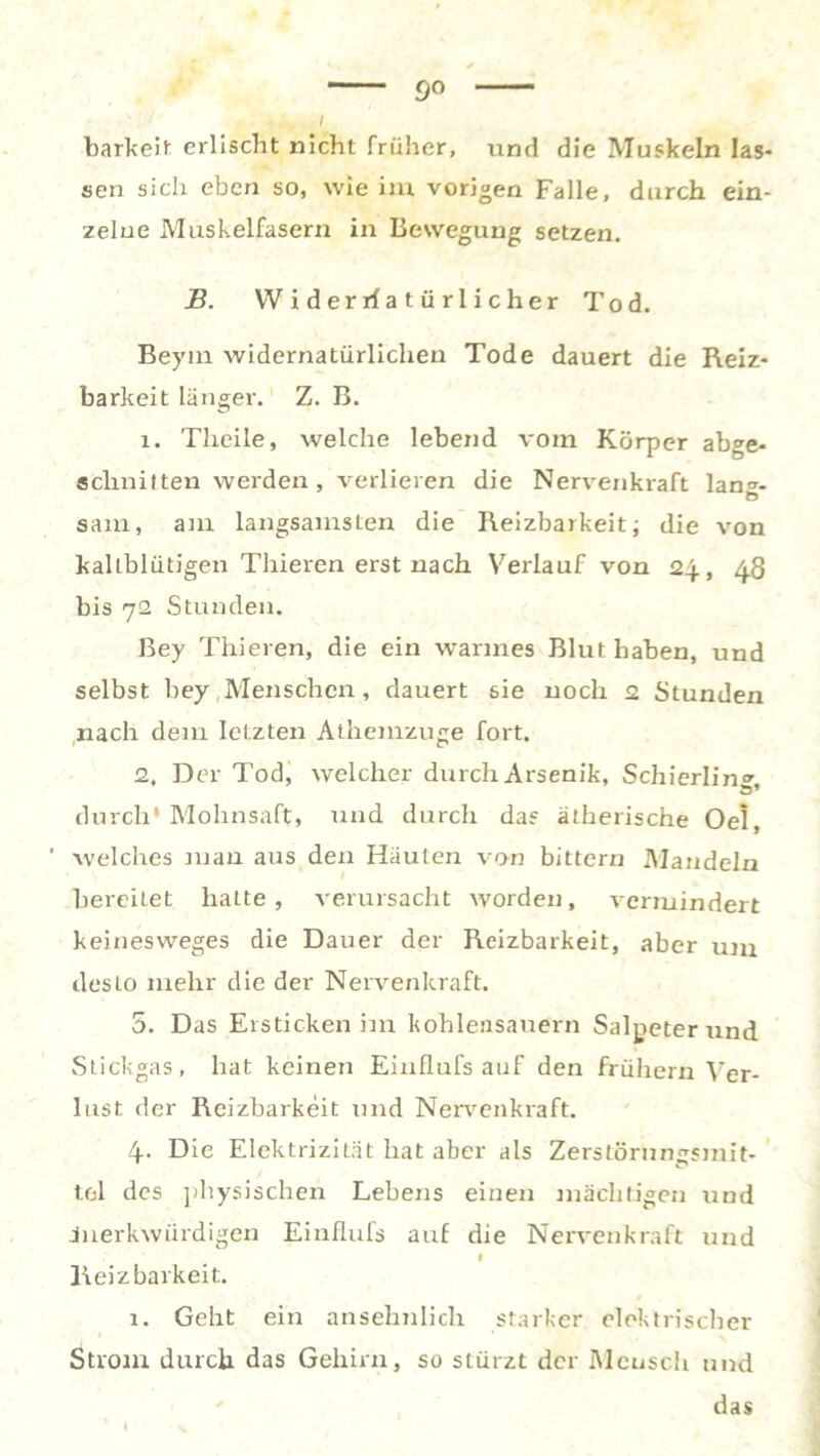 9° barkeit erlischt nicht früher, und die Muskeln las- sen sich eben so, wie im vorigen Falle, durch ein- zelne Muskelfasern in Bewegung setzen. jB. Widerrfatürlicher Tod. Beym widernatürlichen Tode dauert die Reiz- barkeit länger. Z. B. 1. Theile, welche lebend vom Körper abge- schnitten weiden, verlieren die Nervenkraft lans- sam, am langsamsten die Reizbarkeit; die von kaltblütigen Thieren erst nach Verlauf von 24, 48 bis 72 Stunden. Bey Thieren, die ein warmes Blut haben, und selbst bey Menschen, dauert sie noch 2 Stunden nach dem letzten Athemzuge fort. 2. Der Tod, welcher durch Arsenik, Schierling, durch* Mohnsaft, und durch da? ätherische Oel, ' welches man aus den Häuten von bittern Mandeln bereitet hatte, verursacht worden, vermindert keinesweges die Dauer der Reizbarkeit, aber um desto mehr die der Nervenkraft. 5. Das Ersticken im kohlensauern Salpeter und Stickgas, hat keinen Einflufs auf den frühem Ver- lust der Reizbarkeit und Nervenkraft. 4. Die Elektrizität hat aber als Zerstöruncsmit- tel des physischen Lebens einen mächtigen und merkwürdigen Einflufs auf die Nervenkraft und Reizbarkeit. 1. Geht ein ansehnlich starker elektrischer Strom durch das Gehirn, so stürzt der Mensch und das