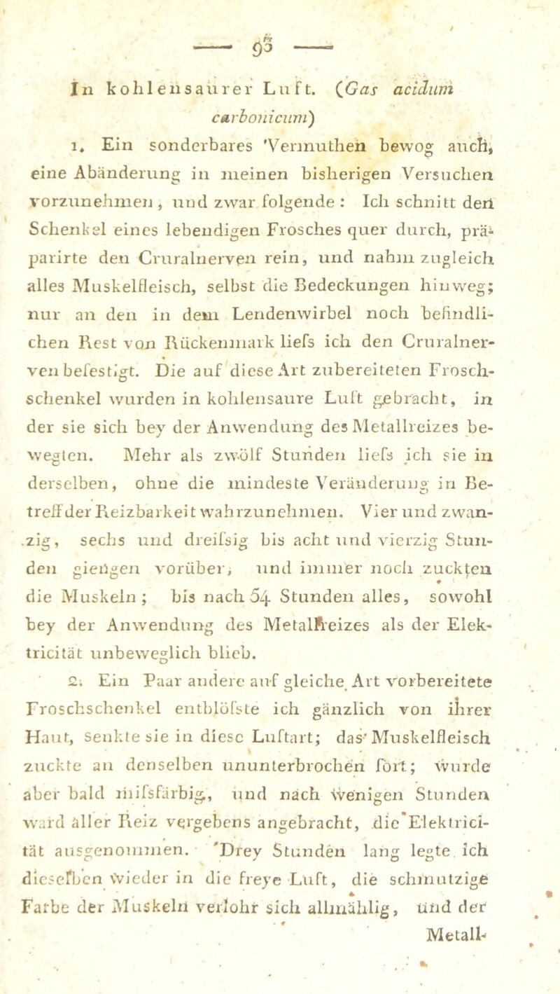 carbouicum) i4 Ein sonderbares 'Vermutlich bewog auch, eine Abänderung in meinen bisherigen Versuchen vorzunehmen , und zwar folgende : Ich schnitt dert Schenkel eines lebendigen Frosches quer durch, prä* parirte den Cruralnerven rein, und nahm zugleich alles Muskelfleisch, selbst die Bedeckungen hinweg; nur an den in dem Lendenwirbel noch befindli- chen Rest von Rückenmark liefs ich den Cruralner- ven befestigt. Die auf diese Art zubereiteten Frosch- Schenkel wurden in kohlensaure Luft gebracht, in der sie sich bey der Anwendung des Metallreizes be- wegten. Mehr als zwölf Stunden liefs ich sie in derselben, ohne die mindeste Veränderung in Be- treff der Reizbarkeit wahrzunehmen. Vier und zwan- zig, sechs und dreifsig bis acht und vierzig Stun- den gierigen vorüber, und immer noch zuckten ♦ die Muskeln; bis nach 64 Stunden alles, sowohl bey der Anwendung des Metallreizes als der Elek- tricität unbeweglich blieb. 2; Ein Paar andere auf gleiche. Art vorbereitete Froschschenkel entblöfste ich gänzlich von ihrer Haut, senkte sie in diese Luftart; das-Muskelfleisch \ zuckte an denselben ununterbrochen fort; Wurde aber bald mifsfärbig, und nach Wenigen Stunden ward aller Reiz vergebens angebracht, die Elektricl- tät ausgenommen. 'Drey Stunden lang legte ich dieselben Wieder in die freye Luft, die schmutzige Farbe der Muskeln verlohr sich allmählig, Und der Metall-