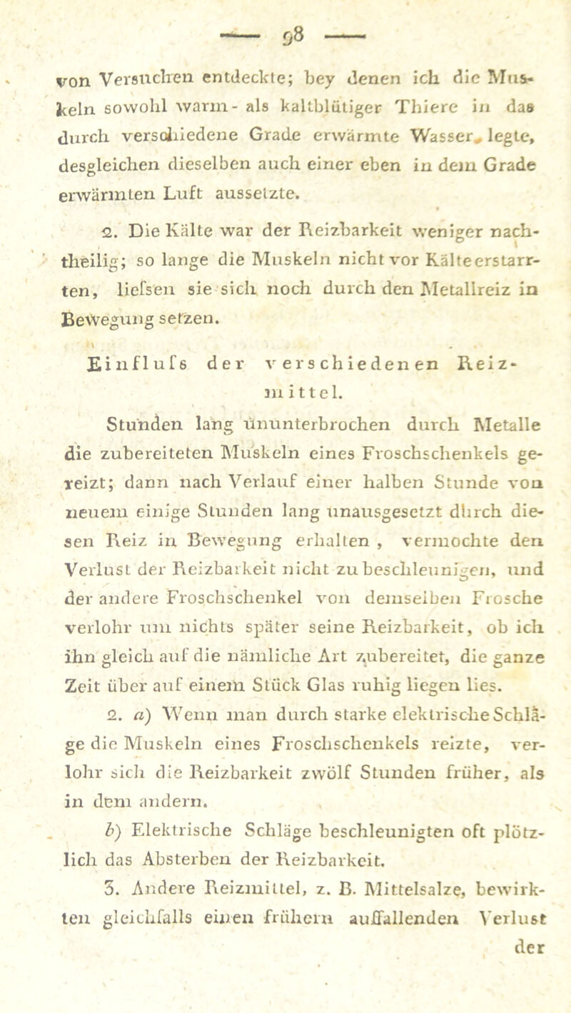 von Versuchen entdeckte; bey denen ich die Mus- keln sowohl warm - als kaltblütiger Thiere in das durch verschiedene Grade erwärmte Wasser* legte, desgleichen dieselben auch einer eben in dem Grade erwärmten Luft ausseizte. 2. Die Kälte war der Reizbarkeit weniger nach- theilig; so lange die Muskeln nicht \*or Kälteerstarr- ten, liefsen sie sich noch durch den Metalireiz in Bewegung setzen. M . , Einflufs der verschiedenen Reiz- m i 11 e 1. Stunden lang ununterbrochen durch Metalle die zubereiteten Muskeln eines Froschschenkels ge- reizt; dann nach Verlauf einer halben Stunde von neuem einige Stunden lang unausgesetzt dhrch die- sen Reiz in Bewegung erhallen , vermochte den Verlust der Reizbarkeit nicht zu beschleunigen, und der andere Froschschenkel von demselben Frosche verlohr um nichts später seine Reizbarkeit, ob ich ihn gleich auf die nämliche Art zubereitet, die ganze Zeit über auf einem Stück Glas ruhig liegen lies. 2. a) Wenn man durch starke elektrische Schlä- ge die Muskeln eines Froscbschenkels reizte, ver- lohr sicli die Reizbarkeit zwölf Stunden früher, als in dem andern. b) Elektrische Schläge beschleunigten oft plötz- lich das Absterbeu der Reizbarkeit. 5. Andere Reizmittel, z. B. Mittelsalze, bewirk- ten gleichfalls einen frühem auffallenden Verlust der