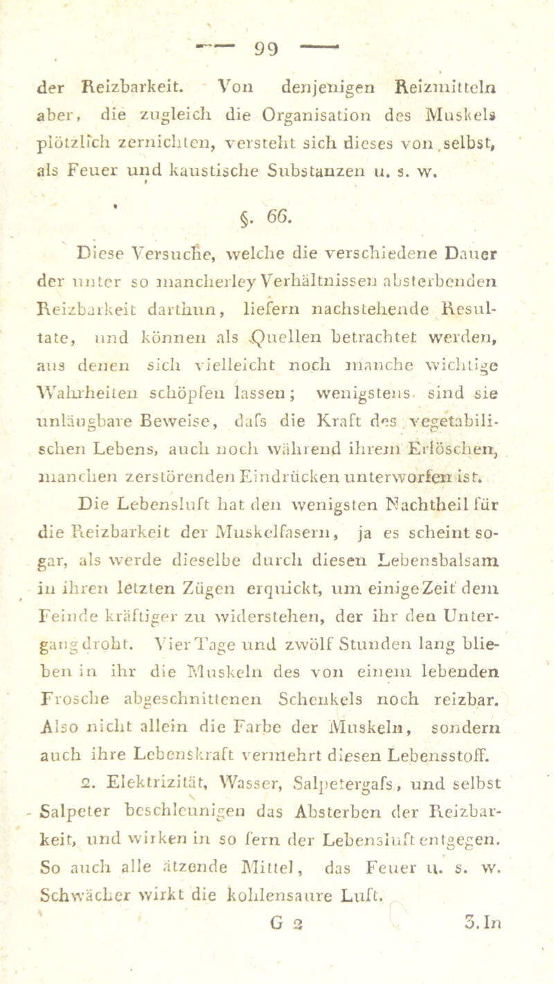 der Reizbarkeit. Von denjenigen Reizmitteln aber, die zugleich die Organisation des Muskels plötzlich zernichten, versteht sich dieses von selbst, als Feuer und kaustische Substanzen u. s. w. i §. 66. Diese Versuche, welche die verschiedene Dauer der unter so mancherley Verhältnissen absterbenden Reizbarkeit darthun, liefern nachstehende Resul- tate, und können als „Quellen betrachtet werden, aus denen sich vielleicht noch manche wichtige Wahrheiten schöpfen lassen; wenigstens, sind sie unläugbare Beweise, dafs die Kraft des vegetabili- schen Lebens, auch noch während ihrem Erlöschen, manchen zerstörenden Eindrücken unterworfen ist. Die Lebensluft hat den wenigsten Machtheil für die Reizbarkeit der Muskelfasern, ja es scheint so- gar, als werde dieselbe durch diesen Lebensbalsam in ihren letzten Zügen erquickt, um einige Zeit'dem Feinde kräftiger zu widerstehen, der ihr den Unter- gangdroht. Vier Tage und zwölf Stunden lang blie- ben in ihr die Muskeln des von einem lebenden Frosche abgeschnittenen Schenkels noch reizbar. Also nicht allein die Farbe der Muskeln, sondern auch ihre Lebenskraft vermehrt diesen LebensstofF. 2. Elektrizität, Wasser, Salpetergafs, und selbst Salpeter beschleunigen das Absterben der Reizbar- keit, und wirken in so fern der Lebensiuftentgegen. So auch alle ätzende Mittel, das Feuer u. s. w. Schwächer wirkt die kohlensaure Luft. G 2 3.In