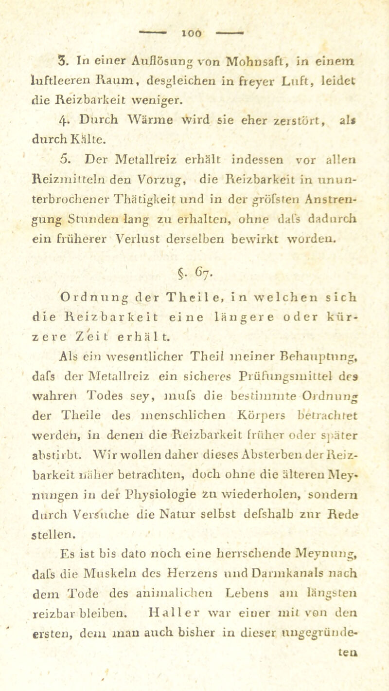 3. In einer Auflösung von Mohnsaft, in einem luftleeren Raum, desgleichen in freyer Luft, leidet die Reizbarkeit weniger. 4. Durch Wärme wird sie eher zerstört, al* durch Kälte. 5. Der Metallreiz erhält indessen vor allen Reizmitteln den Vorzug, die Reizbarkeit in unun- terbrochener Thätigkeit und in der gröfsten Anstren- gung Stunden lang zu erhalten, ohne dafs dadurch ein früherer Verlust derselben bewirkt worden. §• 67. Ordnung der Th eile, in welchen sich die Reizbarkeit eine längere oder kür- zere Zeit erhält. Als ein wesentlicher Theii meiner Behauptung, dafs der Metallreiz ein sicheres Prüfungsmittel de9 wahren Todes sey, mufs die bestimmte Ordnung der Tlreile des menschlichen Körpers betrachtet werden, in denen die Reizbarkeit früher oder später abstirbt. Wir wollen daher dieses Absterben der Reiz- barkeit näher betrachten, doch ohne die älteren Mey* nungen in der Physiologie zu wiederholen, sondern durch Versuche die Natur selbst defshalb zur Rede stellen. Es ist bis dato noch eine herrschende Meynung, dafs die Muskeln des Herzens und Darmkanals nach dem Tode des animalichcn Lebens am längsten reizbar bleiben. Haller war einer mit von den ersten, dem man auch bisher in dieser ungegründe- tea