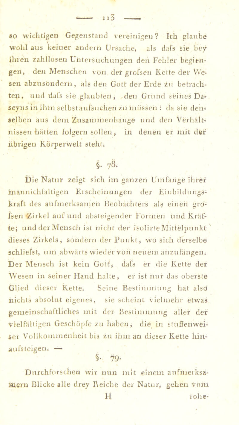 1lö so wichtigen Gegenstand vereinigen ? Ich glaube wohl aus keiner andern Ursache, als dafs sie bey ihren zahllosen Untersuchungen den Fehler begien- gen, den Menschen von der grofsen Kette der We- sen abzusondern, als den Gott der Erde zu betrach- ten, und dals sie glaubten, den Grund seines Da* seyns in ihm selbst aufsuchen zu müssen : da sie den- selben aus dem Zusammenhänge und den Verhält- nissen hatten folgern sollen, in denen er mit delr übrigen Körperwelt steht; i• 7& Die Natur zeigt sich im ganzen Umfange ihrer manniclifaltigen Erscheinungen der Einbildungs- kraft des aufmerksamen Beobachters als einen gro- fsen Zirkel auf und absteigender Formen und Kräf- te; und der Mensch ist nicht der isolirte Mittelpunkt dieses Zirkels, sondern der Punkt, wo sich derselbe schliefst, um abwärts wieder von neuem anzufangen. Der Mensch ist kein Gott, dafs er die Kette der Wesen in seiner Hand halte, er ist nur das oberste Glied dieser Kette. Seine Bestimmung hat also» nichts absolut eigenes, sie scheint vielmehr etwas gemeinschaftliches mit der Bestimmung aller der vielfältigen Geschöpfe zu haben, die in sluffenwei- ser Vollkommenheit bis zu ihm an dieser Ivette liiil- aufsteigen. — §• 79- Durchforschen wir nun mit einem aufmerksa- mem Blicke alle drey Reiche der Natur, gehen vom H iohe-