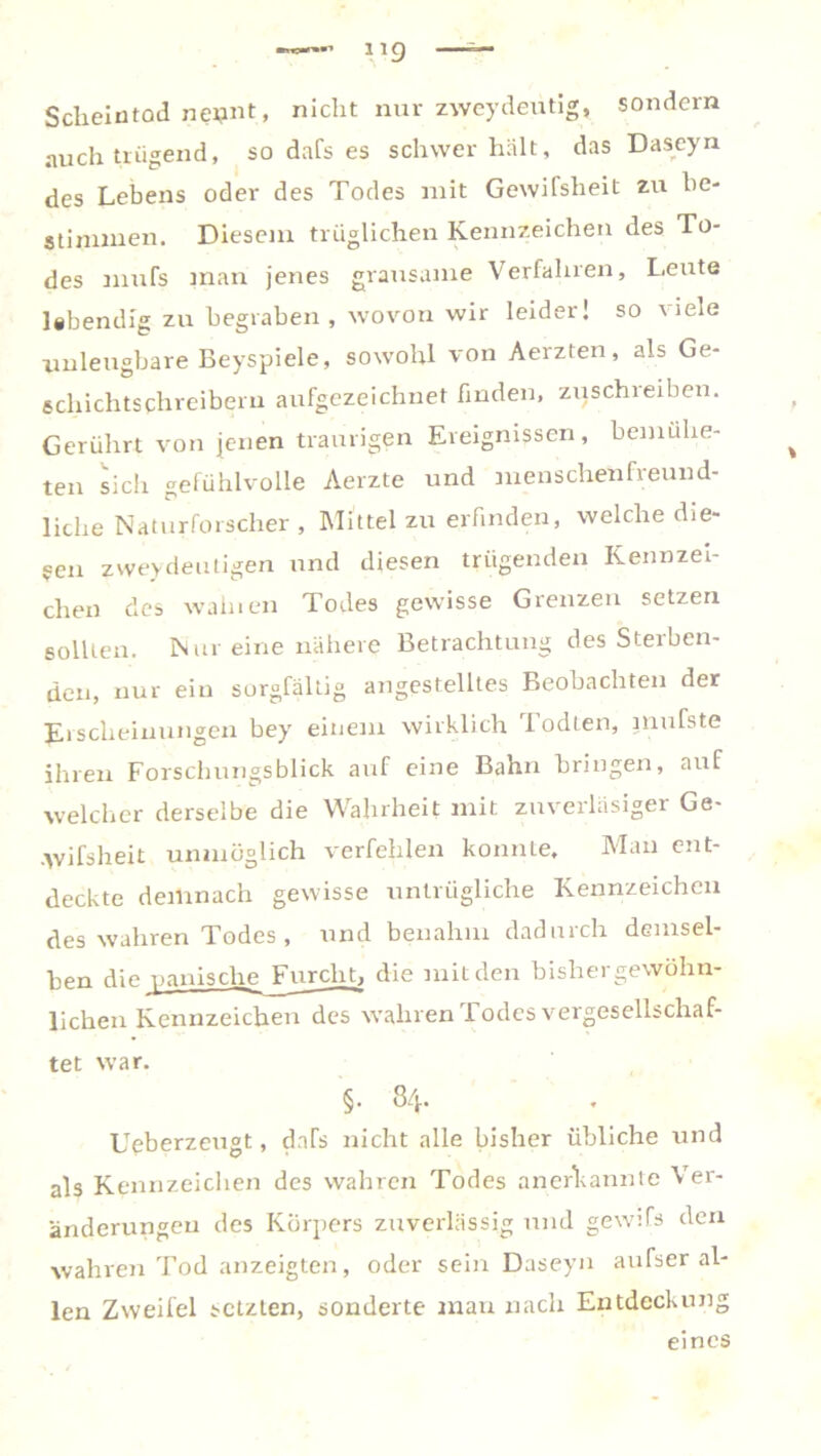 Scheintod neunt, nicht nur zweydeütig, sondern auch trügend, so dafs es schwer hält, das Daseyn des Lebens oder des Todes mit Gewifsheit zu be- stimmen. Diesem trüglichen Kennzeichen des To- des mufs man jenes grausame Verfahren, Leute lebendig zu begraben , wovon wir leider! so viele unleugbare Beyspiele, sowohl von Aerzten, als Ge- schichtschreibern aufgezeichnet finden, zuschreiben. Gerührt von jenen traurigen Ereignissen, bemuhe- ten sich gefühlvolle Aerzte und menschenfreund- liche Naturforscher, Mittel zu erfinden, welche die- sen zweideutigen und diesen trügenden Kennzei- chen des walnen Todes gewisse Grenzen setzen sollten. Nur eine nähere Betrachtung des Sterben- den, nur ein sorgfältig angestelltes Beobachten der Erscheinungen bey einem wirklich lodten, jnufste ihren Forschungsblick auf eine Bahn bringen, auf welcher derselbe die Wahrheit mit zuverläsiger Ge- -Wifsheit unmöglich verfehlen konnLe, Man ent- deckte demnach gewisse untrügliche Kennzeichen des wahren Todes, und benahm daduich demsel- ben die panische Jmrcht, die mit den bishergewöhn- lichen Kennzeichen des wahren Todes vergesellschaf- tet war. §• 84. Ueberzeugt, cMs nicht alle bisher übliche und als Kennzeichen des wahren Todes anerkannte Ver- änderungen des Körpers zuverlässig und gewifs den wahren Tod anzeigten, oder sein Daseyn aufser al- len Zweifel setzten, sonderte man nach Entdeckung eines