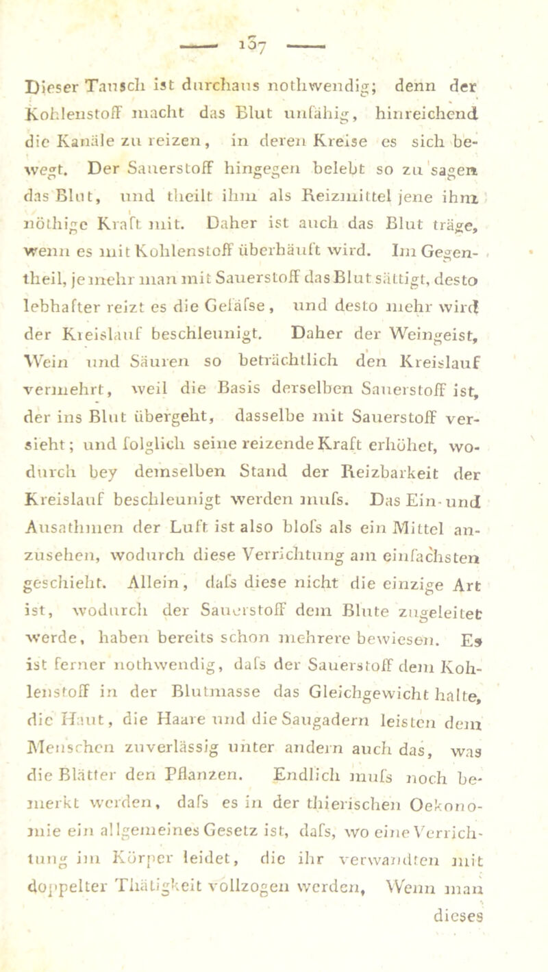 Dieser Tausch ist durchaus nothwendig; denn der KohlenstofF macht das Blut unfähig, hinreichend, die Kanäle zu reizen, in deren Kreise es sich be- wert. Der SauerstofF hingegen belebt so Zu sagen das Blut, und theilt ihm als Reizmittel jene ihm l nöthigc Kraft mit. Daher ist auch das Blut träge, wenn es mit Kohlenstoff überhäuft wird. Im Gegen- theil, je mehr man mit Sauerstoff das Blut sättigt, desto lebhafter reizt es die Geläfse, und desto mehr wird der Kreislauf beschleunigt. Daher der Weingeist, Wein und Säuren so beträchtlich den Kreislauf vermehrt, weil die Basis derselben Sauerstoff ist, der ins Blut übergeht, dasselbe mit Sauerstoff ver- sieht; und folglich seine reizende Kraft erhöhet, wo- durch bey demselben Stand der Reizbarkeit der Kreislauf beschleunigt werden mufs. Das Ein-und Ausathmen der Luft ist also blofs als ein Mittel an- zusehen, wodurch diese Verrichtung am einfachsten geschieht. Allein, dafs diese nicht die einzige Art ist, wodurch der SauerstofF dem Blute zugeleitet werde, haben bereits schon mehrere bewiesen. Es ist ferner nothwendig, dafs der Sauerstoff dem Koh- lenstofF in der Blutmasse das Gleichgewicht halte, die Haut, die Haare und die Saugadern leisten dem Menschen zuverlässig unter andern auch das, was die Blätter den Pflanzen. Endlich mufs noch be- merkt werden, daTs es in der thierischen Oekono- mie ein allgemeines Gesetz ist, dafs, wo eine Verrich- tung im Körper leidet, die ihr verwandten mit doppelter Thätigkeit vollzogen werden, Wenn man dieses