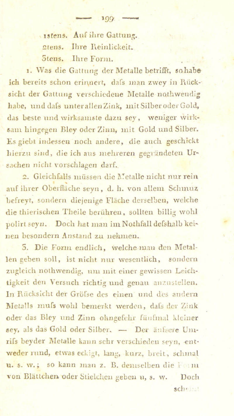 isfens. Auf ihre Gattun®. Giens. Ihre Reinlickeit. 5tens. Ihre Form. 1. Was die Gattung der Metalle betrifft, sohabe ich bereits schon erinnert, dafs man zwey in Rück- sicht der Gattung verschiedene Metalle noihwendi® habe, und dafs unter allen Zink, mit Silber oder Gold, das beste und wirksamste dazu sey, weniger wirk- sam hingegen Bley oder Zinn, mit Gold und Silber. Es giebt indessen noch andere, die auch geschickt hierzu sind, die ich aus mehreren gegründeten Ur- sachen nicht vorschlagen darf.. 2. Gleichfalls müssen die Metalle nicht nur rein I v auf ihrer Oberfläche seyn, d. h. von allein Schmuz befreyt, sondern diejenige Fläche derselben, welche die thierischen Theile berühren, sollten billig wohl polirtseyn. Doch hat man im Nothfall defshalb kei- nen besondern Anstand zu nehmen. 5. Die Form endlich, welche man den Metal- len geben soll, ist nicht nur wesentlich, sondern zugleich nothwendig, um mit einer gewissen Leich- tigkeit den Versuch richtig und genau anznstellen. In Rücksicht der Gröfse des einen und des andern Metalls mufs wohl bemerkt werden, dafs der Zink oder das Bley und Zinn ohngefelir fünfmal kleiner eey, als das Gold oder Silber. — Der än feere Um- rifs beyder Metalle kann sehr verschieden seyn, -ent- weder rund, etwas eckigt, lang, kurz, breit, schmal u. s. w.; so kann man z. B. demselben die i m von Blättchen oder Slielchcn geben u, s. w- Doch sch-