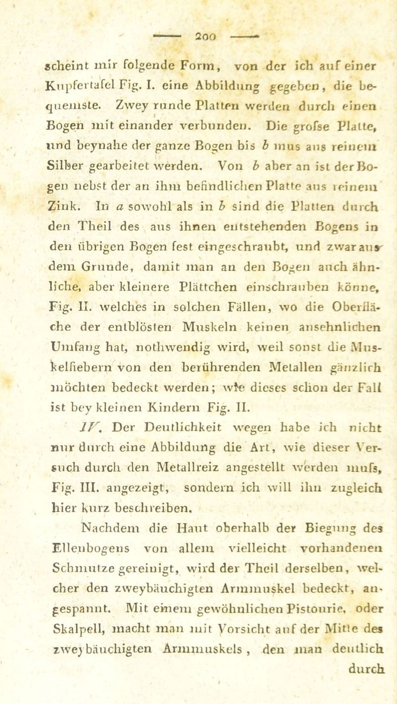 scheint mir folgende Form, von der ich auf einer Kupfertafel Fig. I. eine Abbildung gegeben, die be- quemste. Zwey runde Platten werden durch einen Bogen mit einander verbunden. Die grofse Platte, und beynahe der ganze Bogen bis b inus ans reinem Silber gearbeitet werden. Von b aber an ist der Bo- gen nebst der an ihm befindlichen Platte aus reinem Zink. In a sowohl als in b sind die Platten durch den Theil des aus ihnen entstehenden Bogens in den übrigen Bogen fest eingeschranbt, und zwar an»' dem Grunde, damit man an den Bogen auch ähn- liche, aber kleinere Plättchen einschrauben könne, Fig. II. welches in solchen Fällen, wo die Oberflä- che der enlblösten Mrrskeln keinen ansehnlichen Umfang hat, notliwendig wird, weil sonst die Mus- kelfiebern von den berührenden Metallen gänzlirh mochten bedeckt werden; wte dieses schon der Fall ist bey kleinen Kindern Fig. II. IV, Der Deutlichkeit wegen habe ich nicht nur durch eine Abbildung die Art, wie dieser Ver- such durch den Metallreiz angestellt werden mufs, Fig. III. angezeigt, sondern ich will ilm zugleich hier kurz beschreiben. Nachdem die Haut oberhalb der Biegung des Ellenbogens von allem vielleicht vorhandenen Schmutze gereinigt, wird der Theil derselben, wel- cher den zweybäuchigten Arinmnskel bedeckt, an- gespannt. Mit einem gewöhnlichen Pistourie, oder Skalpell, macht man mit Vorsicht auf der Mitte des zweybäuchigten Armmuskels , den man deutlich durch